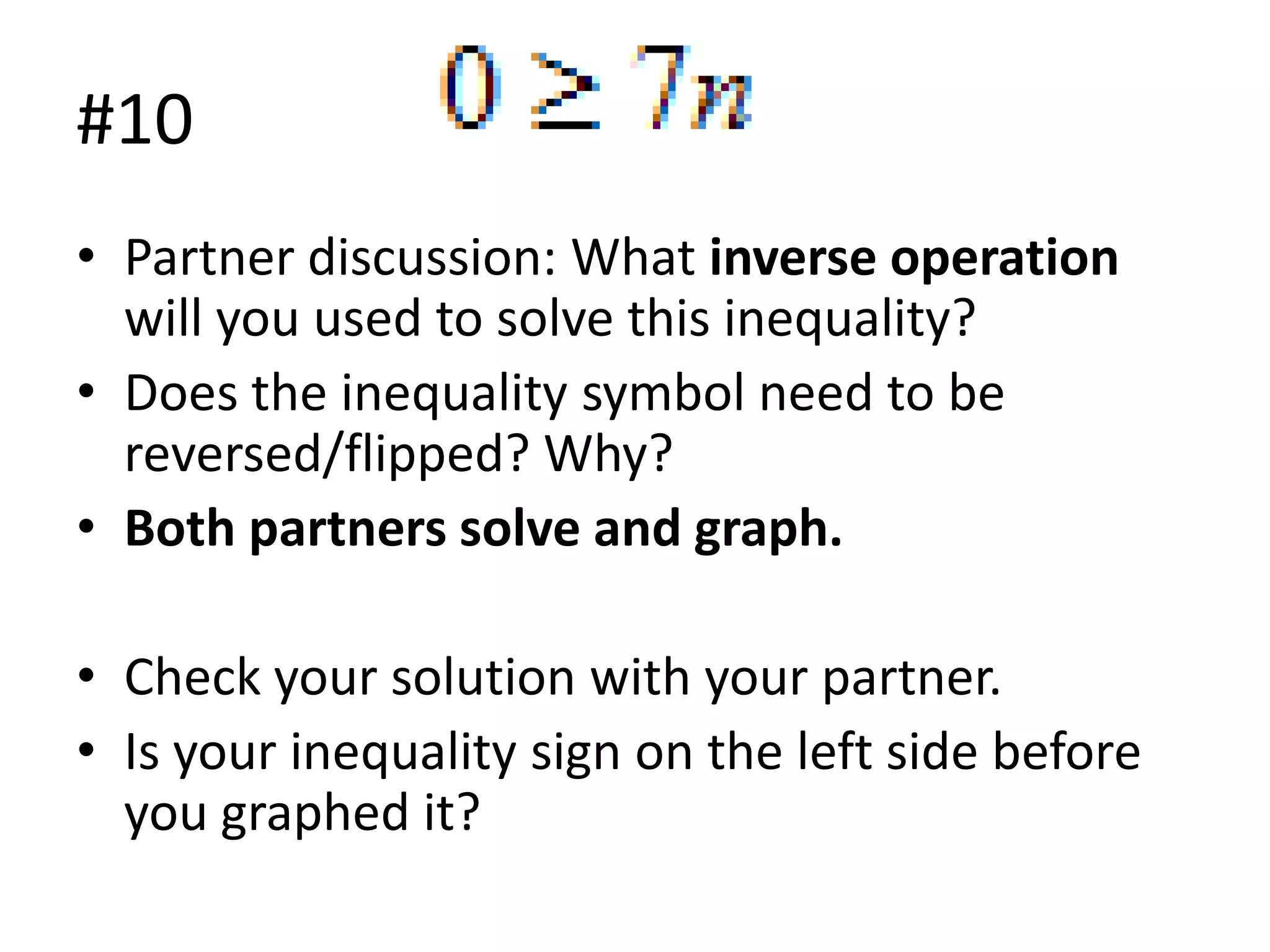 #10
• Partner discussion: What inverse operation
will you used to solve this inequality?
• Does the inequality symbol need to be
reversed/flipped? Why?
• Both partners solve and graph.
• Check your solution with your partner.
• Is your inequality sign on the left side before
you graphed it?

 