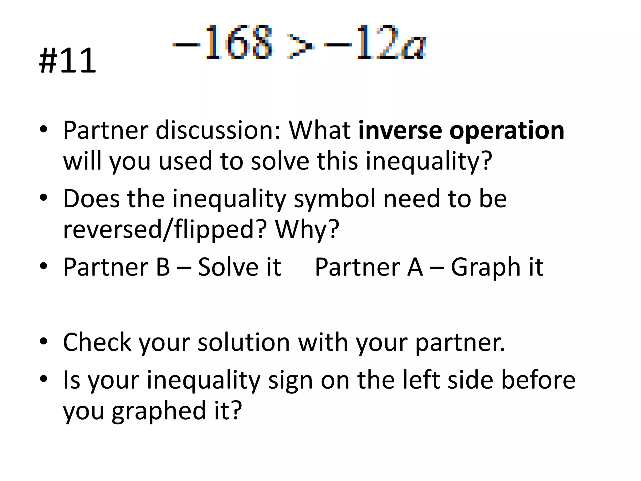 #11
• Partner discussion: What inverse operation
will you used to solve this inequality?
• Does the inequality symbol need to be
reversed/flipped? Why?
• Partner B – Solve it Partner A – Graph it
• Check your solution with your partner.
• Is your inequality sign on the left side before
you graphed it?

 