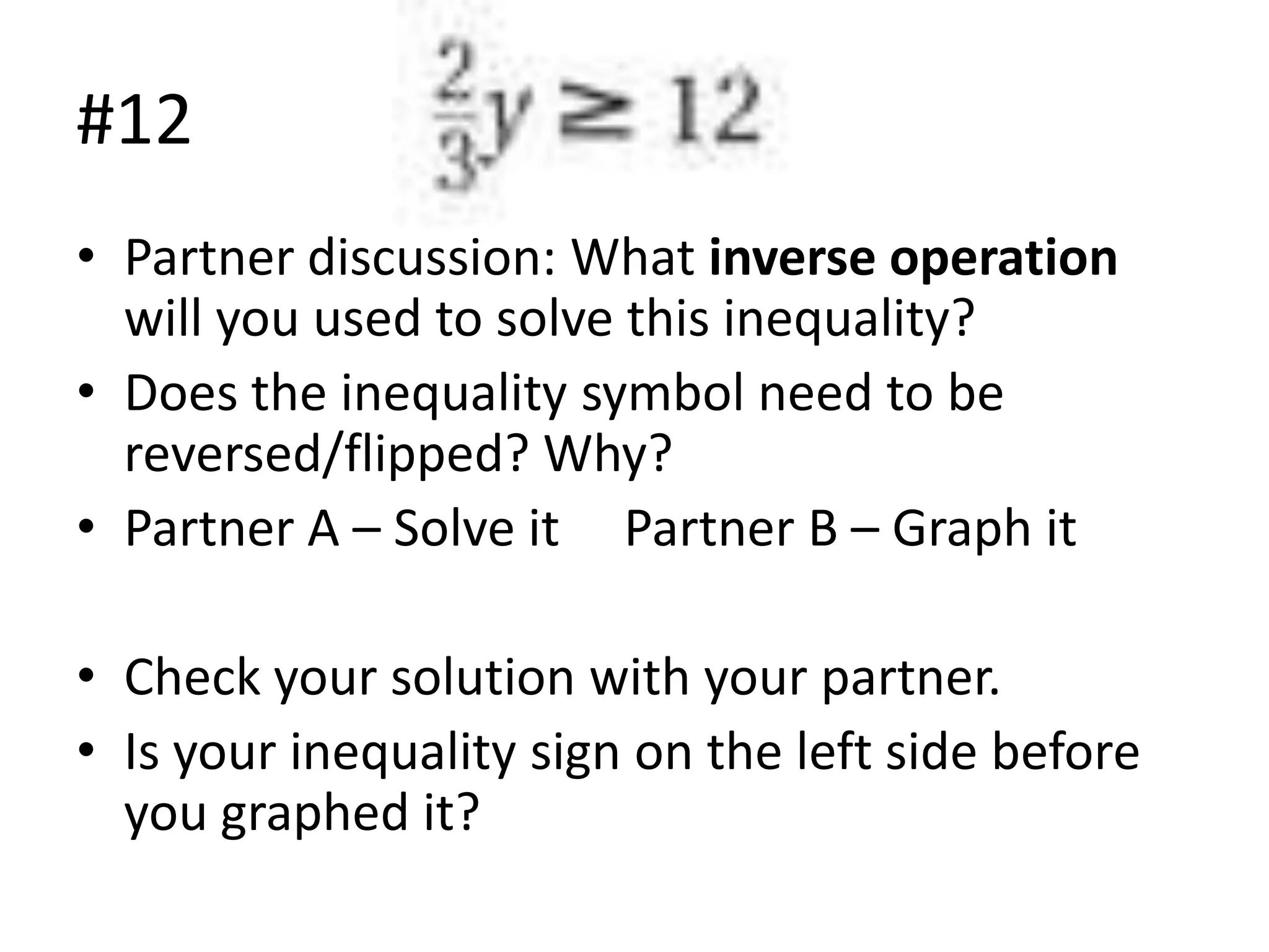 #12
• Partner discussion: What inverse operation
will you used to solve this inequality?
• Does the inequality symbol need to be
reversed/flipped? Why?
• Partner A – Solve it Partner B – Graph it
• Check your solution with your partner.
• Is your inequality sign on the left side before
you graphed it?

 
