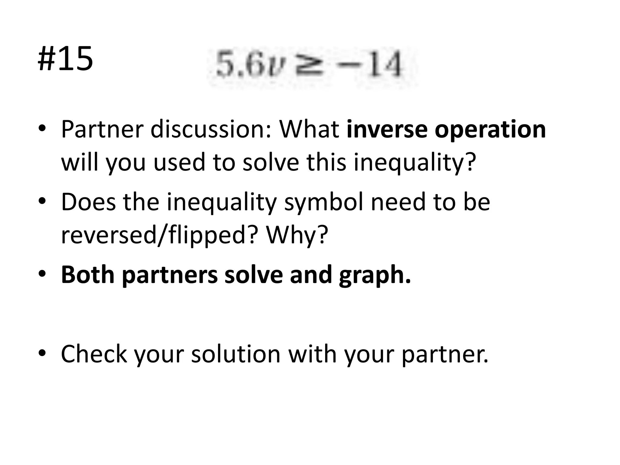 #15
• Partner discussion: What inverse operation
will you used to solve this inequality?
• Does the inequality symbol need to be
reversed/flipped? Why?
• Both partners solve and graph.
• Check your solution with your partner.

 