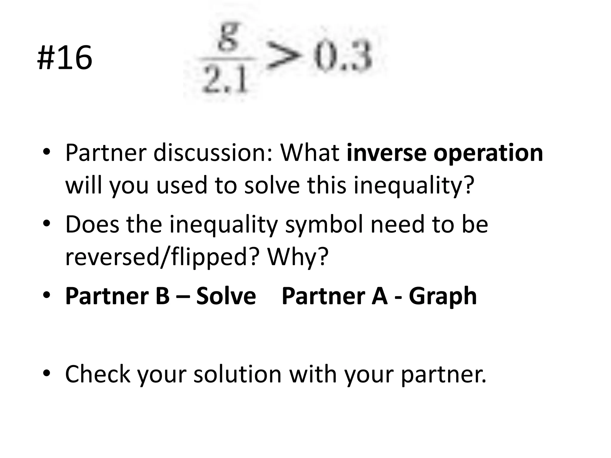 #16
• Partner discussion: What inverse operation
will you used to solve this inequality?
• Does the inequality symbol need to be
reversed/flipped? Why?
• Partner B – Solve Partner A - Graph
• Check your solution with your partner.

 