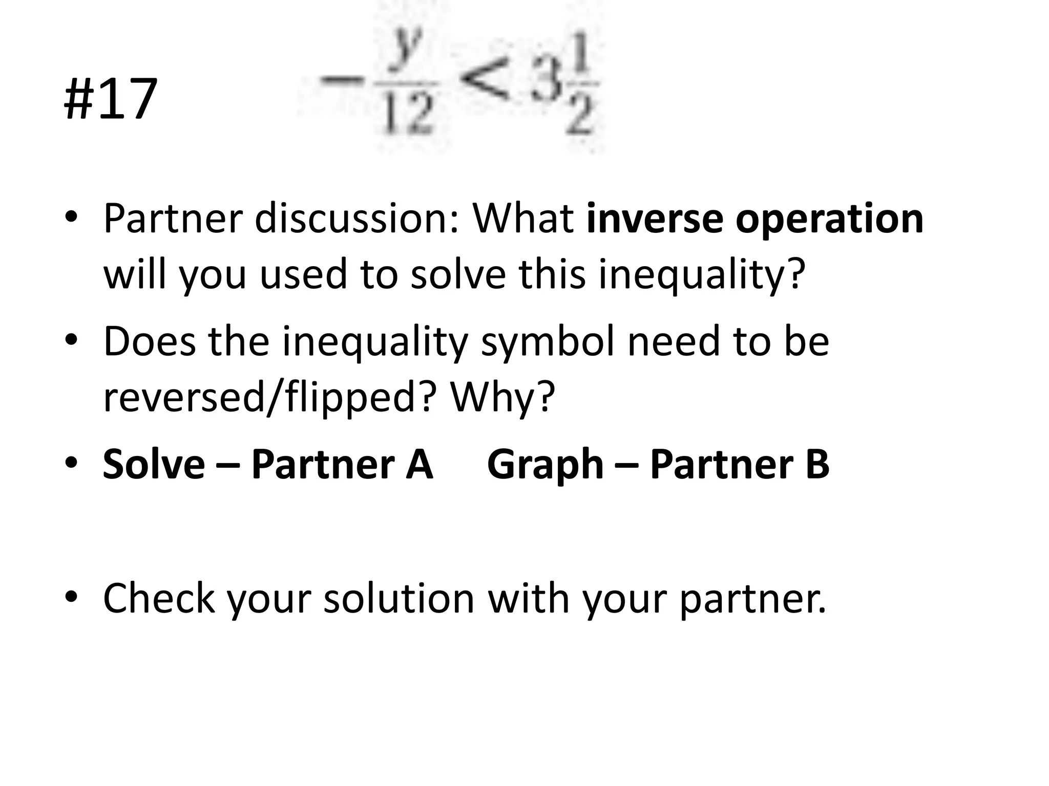 #17
• Partner discussion: What inverse operation
will you used to solve this inequality?
• Does the inequality symbol need to be
reversed/flipped? Why?
• Solve – Partner A Graph – Partner B
• Check your solution with your partner.

 