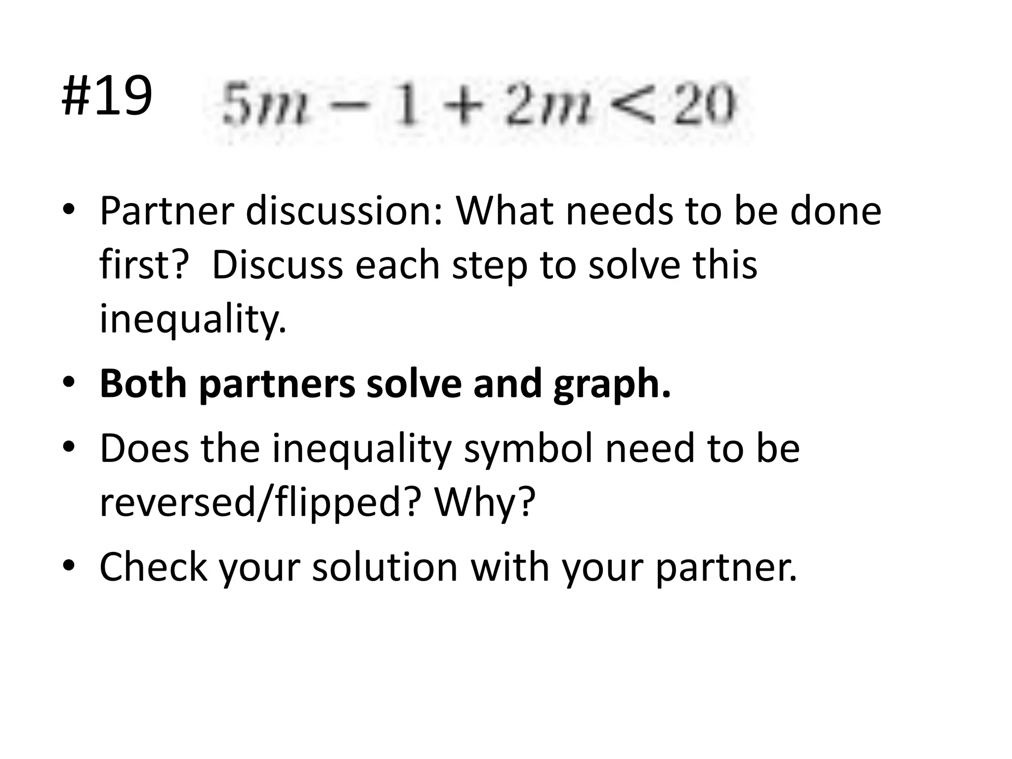 #19
• Partner discussion: What needs to be done
first? Discuss each step to solve this
inequality.
• Both partners solve and graph.
• Does the inequality symbol need to be
reversed/flipped? Why?
• Check your solution with your partner.

 