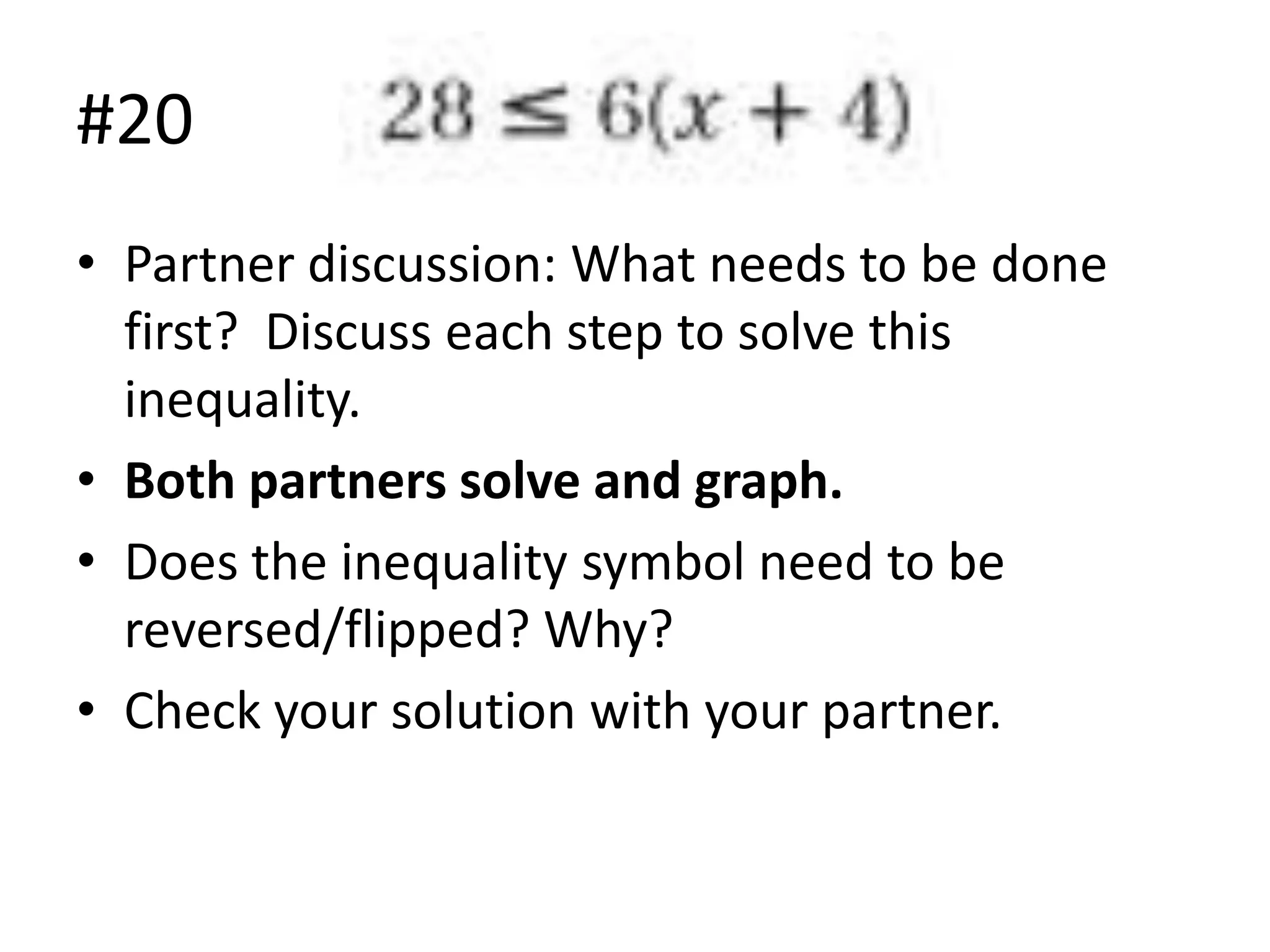 #20
• Partner discussion: What needs to be done
first? Discuss each step to solve this
inequality.
• Both partners solve and graph.
• Does the inequality symbol need to be
reversed/flipped? Why?
• Check your solution with your partner.

 