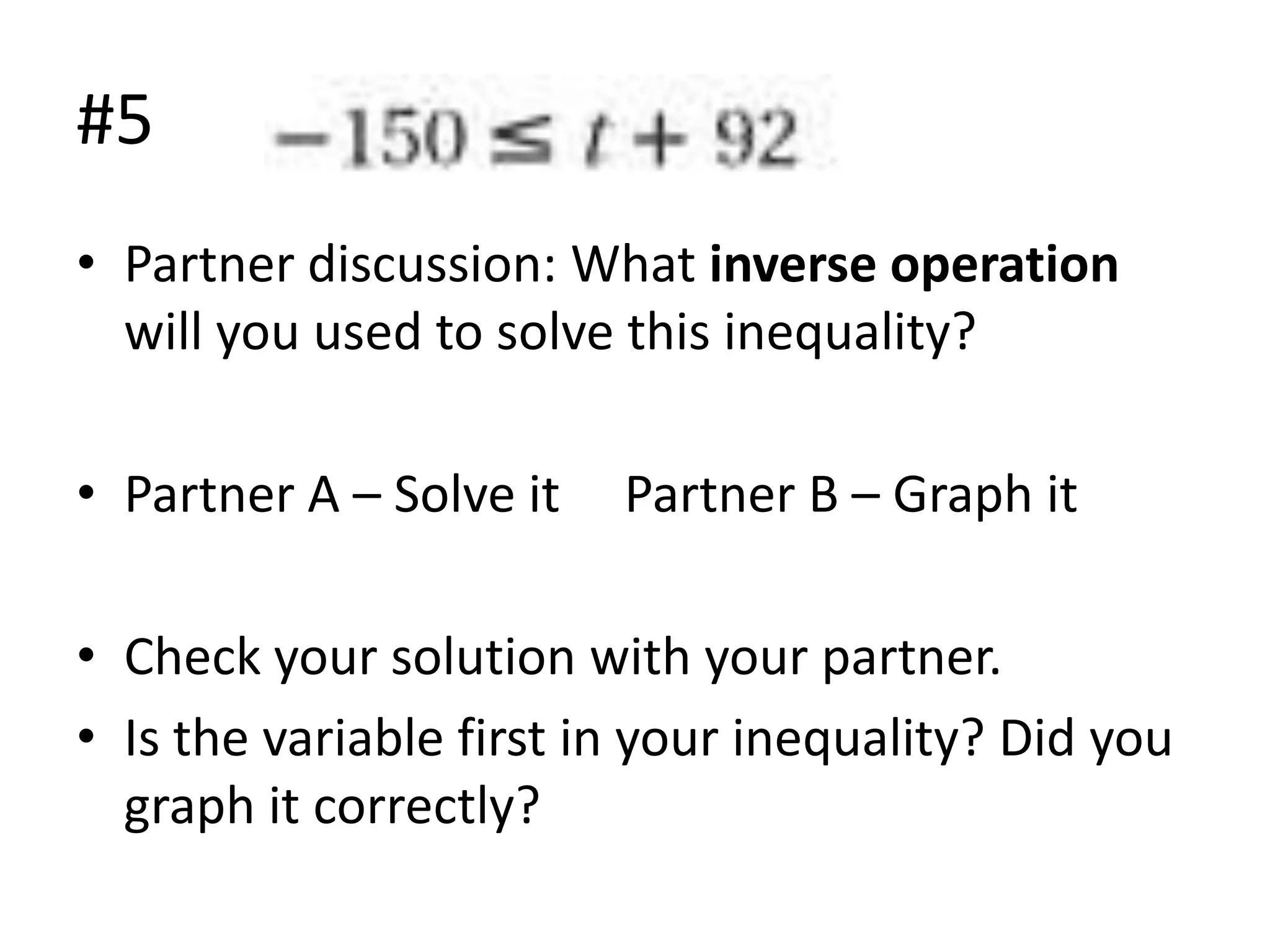 #5
• Partner discussion: What inverse operation
will you used to solve this inequality?
• Partner A – Solve it

Partner B – Graph it

• Check your solution with your partner.
• Is the variable first in your inequality? Did you
graph it correctly?

 