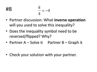 #8
• Partner discussion: What inverse operation
will you used to solve this inequality?
• Does the inequality symbol need to be
reversed/flipped? Why?
• Partner A – Solve it Partner B – Graph it
• Check your solution with your partner.

 