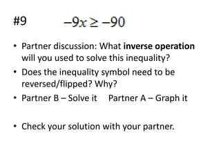 #9
• Partner discussion: What inverse operation
will you used to solve this inequality?
• Does the inequality symbol need to be
reversed/flipped? Why?
• Partner B – Solve it Partner A – Graph it
• Check your solution with your partner.

 