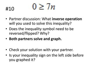#10
• Partner discussion: What inverse operation
will you used to solve this inequality?
• Does the inequality symbol need to be
reversed/flipped? Why?
• Both partners solve and graph.
• Check your solution with your partner.
• Is your inequality sign on the left side before
you graphed it?

 