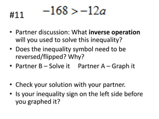 #11
• Partner discussion: What inverse operation
will you used to solve this inequality?
• Does the inequality symbol need to be
reversed/flipped? Why?
• Partner B – Solve it Partner A – Graph it
• Check your solution with your partner.
• Is your inequality sign on the left side before
you graphed it?

 