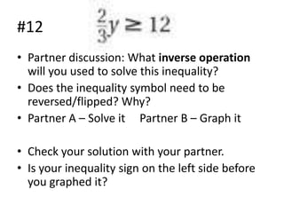 #12
• Partner discussion: What inverse operation
will you used to solve this inequality?
• Does the inequality symbol need to be
reversed/flipped? Why?
• Partner A – Solve it Partner B – Graph it
• Check your solution with your partner.
• Is your inequality sign on the left side before
you graphed it?

 