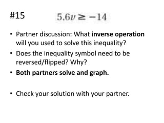 #15
• Partner discussion: What inverse operation
will you used to solve this inequality?
• Does the inequality symbol need to be
reversed/flipped? Why?
• Both partners solve and graph.
• Check your solution with your partner.

 