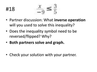 #18
• Partner discussion: What inverse operation
will you used to solve this inequality?
• Does the inequality symbol need to be
reversed/flipped? Why?
• Both partners solve and graph.
• Check your solution with your partner.

 