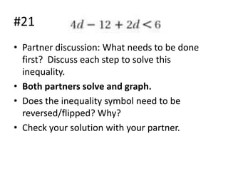 #21
• Partner discussion: What needs to be done
first? Discuss each step to solve this
inequality.
• Both partners solve and graph.
• Does the inequality symbol need to be
reversed/flipped? Why?
• Check your solution with your partner.

 
