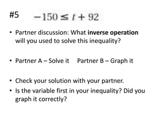#5
• Partner discussion: What inverse operation
will you used to solve this inequality?
• Partner A – Solve it

Partner B – Graph it

• Check your solution with your partner.
• Is the variable first in your inequality? Did you
graph it correctly?

 