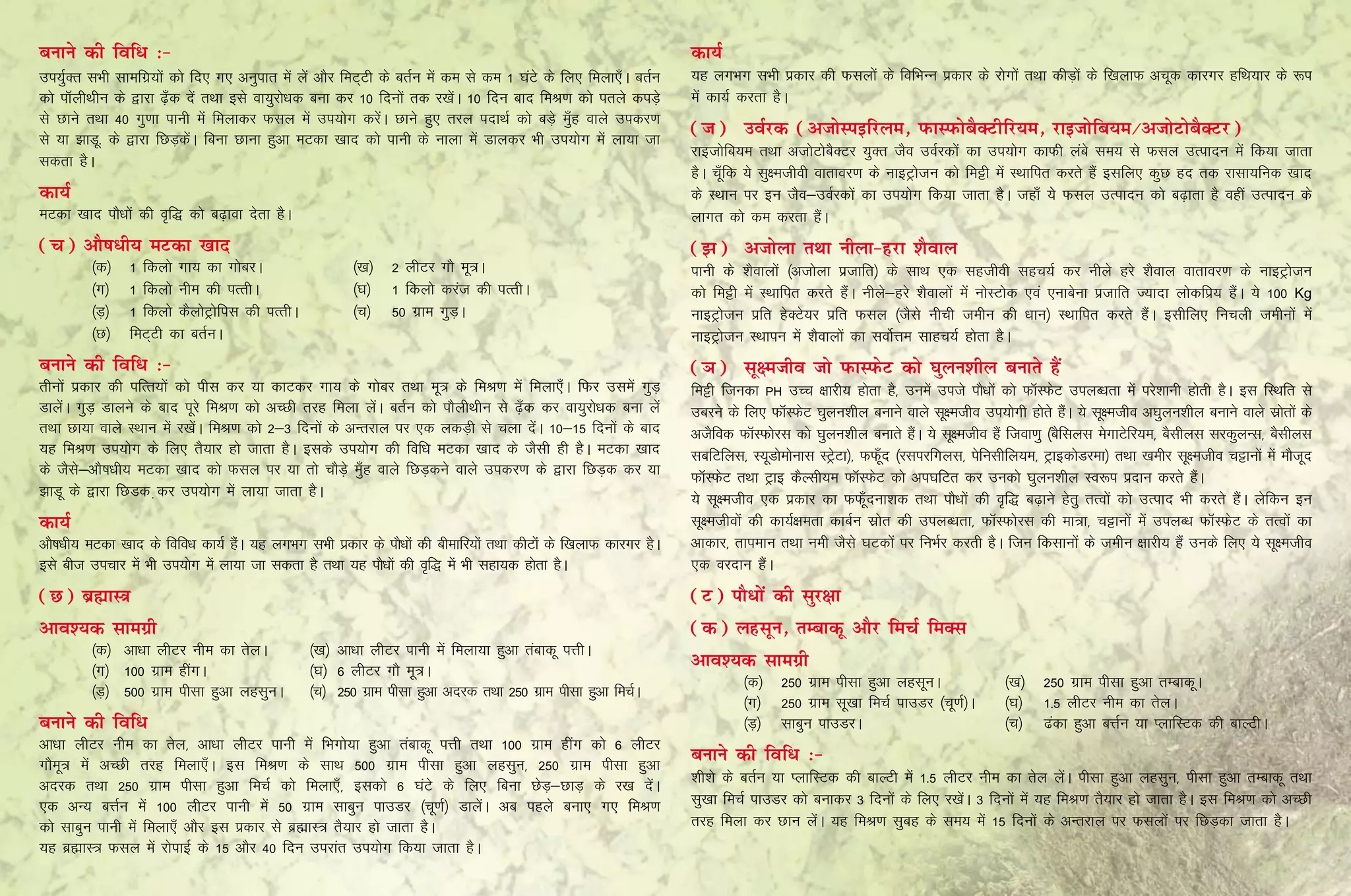 cukus dh fof/ %&                                                                                                       dk;Z
mi;qZDr lHkh lkefxz;ksa dks fn, x, vuqikr esa ysa vkSj feV~Vh ds crZu esa de ls de 1 ?kaVs ds fy, feyk,¡A crZu         ;g yxHkx lHkh izdkj dh Qlyksa ds fofHkUu izdkj ds jksxksa rFkk dhM+ksa ds f[kykQ vpwd dkjxj gfFk;kj ds :i
dks ikWyhFkhu ds }kjk <+¡d nsa rFkk bls ok;qjks/kd cuk dj 10 fnuksa rd j[ksaA 10 fnu ckn feJ.k dks irys diM+s          esa dk;Z djrk gSA
ls Nkus rFkk 40 xq.kk ikuh esa feykdj Qly esa mi;ksx djsaA Nkus gq, rjy inkFkZ dks cM+s eq¡g okys midj.k
ls ;k >kMw‐ ds }kjk fNM+dsaA fcuk Nkuk gqvk eVdk [kkn dks ikuh ds ukyk esa Mkydj Hkh mi;ksx esa yk;k tk
                                                                                                                       (t)	 moZjd (vtksLibfjye] iQkLiQkscSDVhfj;e] jkbtksfc;e@vtksVkscSDVj)
                                                                                                                       jkbtksfc;e rFkk vtksVkscSDVj ;qDr tSo moZjdksa dk mi;ksx dkQh yacs le; ls Qly mRiknu esa fd;k tkrk
ldrk gSA
                                                                                                                       gSA pw¡fd ;s lq{ethoh okrkoj.k ds ukbVªkstu dks feêh esa LFkkfir djrs gSa blfy, dqN gn rd jklk;fud [kkn
dk;Z                                                                                                                   ds LFkku ij bu tSo&moZjdksa dk mi;ksx fd;k tkrk gSA tgk¡ ;ss Qly mRiknu dks c<+krk gS ogha mRiknu ds
eVdk [kkn ikS/kkas dh o`f) dks c<+kok nsrk gSA                                                                         ykxr dks de djrk gSaA
(p) vkS"k/h; eVdk [kkn                                                                                                 (>)	 vtksyk rFkk uhyk&gjk 'kSoky
         ¼d½	    1 fdyks xk; dk xkscjA			                 ¼[k½	 2 yhVj xkS ew=A                                        ikuh ds 'kSokyksa ¼vtksyk iztkfr½ ds lkFk ,d lgthoh lgp;Z dj uhys gjs 'kSoky okrkoj.k ds ukbVªkstu
         ¼x½	    1 fdyks uhe dh iRrhA			                  ¼?k½	 1 fdyks djat dh iRrhA                                  dks feêh esa LFkkfir djrs gSaA uhys&gjs 'kSokyksa esa uksLVksd ,oa ,ukcsuk iztkfr T;knk yksdfiz; gSaA ;s 100 Kg
         ¼M+½	   1 fdyks dSyksVªksfil dh iRrhA		          ¼p½	 50 xzke xqM+A                                           ukbVªkstu izfr gsDVs;j izfr Qly ¼tSls uhph tehu dh /kku½ LFkkfir djrs gSaA blhfy, fupyh tehuksa esa
         ¼N½	    feV~Vh dk crZuA                                                                                       ukbVªkstu LFkkiu esa 'kSokyksa dk loksZÙke lkgp;Z gksrk gSA
cukus dh fof/ %&                                                                                                       (×k)	 lw{etho tks iQkLiQsV dks ?kqyu'khy cukrs gSa
rhuksa izdkj dh ifRr;ksa dks ihl dj ;k dkVdj xk; ds xkscj rFkk ew= ds feJ.k esa feyk,¡A fQj mlesa xqM+                 feêh ftudk PH mPp {kkjh; gksrk gS] muesa mits ikS/kksa dks QkWLQsV miyC/krk esa ijs'kkuh gksrh gSA bl fLFkfr ls
MkysaA xqM+ Mkyus ds ckn iwjs feJ.k dks vPNh rjg feyk ysaA crZu dks ikSyhFkhu ls <+¡d dj ok;qjks/kd cuk ysa            mcjus ds fy, QkWLQsV ?kqyu'khy cukus okys lw{etho mi;ksxh gksrs gSA ;s lw{etho v?kqyu'khy cukus okys lzkrksa ds
                                                                                                                                                                                           a                                     s
rFkk Nk;k okys LFkku esa j[ksaA feJ.k dks 2&3 fnuksa ds vUrjky ij ,d ydM+h ls pyk nsaA 10&15 fnuksa ds ckn             vtSfod QkWLQksjl dks ?kqyu'khy cukrs gSA ;s lw{etho gSa ftok.kq ¼cSflyl esxkVsfj;e] cSlhyl ljdqyUl] cSlhyl
                                                                                                                                                              a
;g feJ.k mi;ksx ds fy, rS;kj gks tkrk gSA blds mi;ksx dh fof/k eVdk [kkn ds tSlh gh gSA eVdk [kkn                      lcfVfyl] L;wMkseksukl LVªVk½] QQw¡n ¼jlijfxyl] isfulhfy;e] VªkbdksMjek½ rFkk [kehj lw{etho pêkuksa esa ekStn
                                                                                                                                                s                                                                                   w
ds tSls&vkS’k/kh; eVdk [kkn dks Qly ij ;k rks pkSM+s eq¡g okys fNM+dus okys midj.k ds }kjk fNM+d dj ;k                 QkWLQsV rFkk Vªkb dSYlh;e QkWLQsV dks vi?kfVr dj mudks ?kqyu'khy Lo:i iznku djrs gSA       a
>kMw ds }kjk fNMd +dj mi;ksx esa yk;k tkrk gSA                                                                         ;s lw{etho ,d izdkj dk QQw¡nuk'kd rFkk ikS/kksa dh o`f) c<+kus gsrq rRoksa dks mRikn Hkh djrs gSaA ysfdu bu
dk;Z                                                                                                                   lw{ethoksa dh dk;Z{kerk dkcZu lzksr dh miyC/krk] QkWLQksjl dh ek=k] pêkuksa esa miyC/k QkWLQsV ds rRoksa dk
vkS’k/kh; eVdk [kkn ds fofo/k dk;Z gSA ;g yxHkx lHkh izdkj ds ikS/kksa dh chekfj;ksa rFkk dhVksa ds f[kykQ dkjxj gSA
                                     a                                                                                 vkdkj] rkieku rFkk ueh tSls ?kVdksa ij fuHkZj djrh gSA ftu fdlkuksa ds tehu {kkjh; gSa muds fy, ;s lw{etho
bls cht mipkj esa Hkh mi;ksx esa yk;k tk ldrk gS rFkk ;g ikS/kksa dh o`f) esa Hkh lgk;d gksrk gSA                      ,d ojnku gSaA
(N) czãkL=k                                                                                                            (V) ikS/ksa dh lqj{kk
vko';d lkexzh                                                                                                          (d) yglwu] rEckdw vkSj fepZ feDl
         ¼d½	 vk/kk yhVj uhe dk rsyA	             ¼[k½	vk/kk yhVj ikuh esa feyk;k gqvk rackdw iÙkhA
         ¼x½	 100 xzke ghaxA	                     ¼?k½	 6 yhVj xkS ew+=A
                                                                                                                       vko';d lkexzh
                                                                                                                                ¼d½	 250 xzke ihlk gqvk yglwuA		               ¼[k½	 250 xzke ihlk gqvk rEckdwA
         ¼M+½	 500 xzke ihlk gqvk yglquA	         ¼p½	 250 xzke ihlk gqvk vnjd rFkk 250 xzke ihlk gqvk fepZA
                                                                                                                                ¼x½	 250 xzke lw[kk fepZ ikmMj ¼pw.kZ½A	       ¼?k½	 1-5 yhVj uhe dk rsyA
cukus dh fof/                                                                                                                   ¼M+½	 lkcqu ikmMjA				                         ¼p½	 <adk gqvk cÙkZu ;k IykfLVd dh ckYVhA
vk/kk yhVj uhe dk rsy] vk/kk yhVj ikuh esa fHkxks;k gqvk rackdw iÙkh rFkk 100 xzke ghax dks 6 yhVj
xkSew= esa vPNh rjg feyk,¡A bl feJ.k ds lkFk 500 xzke ihlk gqvk yglqu] 250 xzke ihlk gqvk
                                                                                                                       cukus dh fof/ %&
vnjd rFkk 250 xzke ihlk gqvk fepZ dks feyk,¡] bldks 6 ?kaVs ds fy, fcuk NsM+&NkM+ ds j[k nsaA                          “kh”ks ds crZu ;k IykfLVd dh ckYVh esa 1-5 yhVj uhe dk rsy ysaA ihlk gqvk yglqu] ihlk gqvk rEckdw rFkk
,d vU; cÙkZu esa 100 yhVj ikuh esa 50 xzke lkcqu ikmMj ¼pw.kZ½ MkysaA vc igys cuk, x, feJ.k                            lq[kk fepZ ikmMj dks cukdj 3 fnuksa ds fy, j[ksaA 3 fnuksa esa ;g feJ.k rS;kj gks tkrk gSA bl feJ.k dks vPNh
dks lkcqu ikuh esa feyk,¡ vkSj bl izdkj ls czãkL= rS;kj gks tkrk gSA                                                   rjg feyk dj Nku ysaA ;g feJ.k lqcg ds le; esa 15 fnuksa ds vUrjky ij Qlyksa ij fNM+dk tkrk gSA
;g czãkL= Qly esa jksikbZ ds 15 vkSj 40 fnu mijkar mi;ksx fd;k tkrk gSA
 