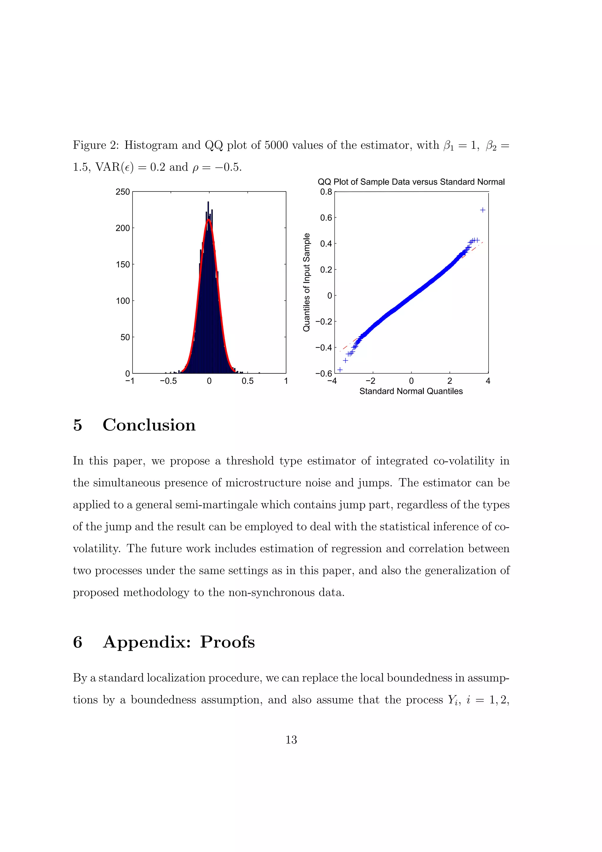 Figure 2: Histogram and QQ plot of 5000 values of the estimator, with β1 = 1, β2 =
1.5, VAR(ϵ) = 0.2 and ρ = −0.5.
                                                                           QQ Plot of Sample Data versus Standard Normal
        250                                                                0.8


                                                                            0.6
        200




                                               Quantiles of Input Sample
                                                                            0.4

        150
                                                                            0.2


                                                                             0
        100

                                                                           −0.2
         50
                                                                           −0.4


          0                                                                −0.6
          −1     −0.5      0      0.5     1                                   −4      −2        0        2         4
                                                                                     Standard Normal Quantiles



5    Conclusion
In this paper, we propose a threshold type estimator of integrated co-volatility in
the simultaneous presence of microstructure noise and jumps. The estimator can be
applied to a general semi-martingale which contains jump part, regardless of the types
of the jump and the result can be employed to deal with the statistical inference of co-
volatility. The future work includes estimation of regression and correlation between
two processes under the same settings as in this paper, and also the generalization of
proposed methodology to the non-synchronous data.



6    Appendix: Proofs
By a standard localization procedure, we can replace the local boundedness in assump-
tions by a boundedness assumption, and also assume that the process Yi , i = 1, 2,


                                          13
 