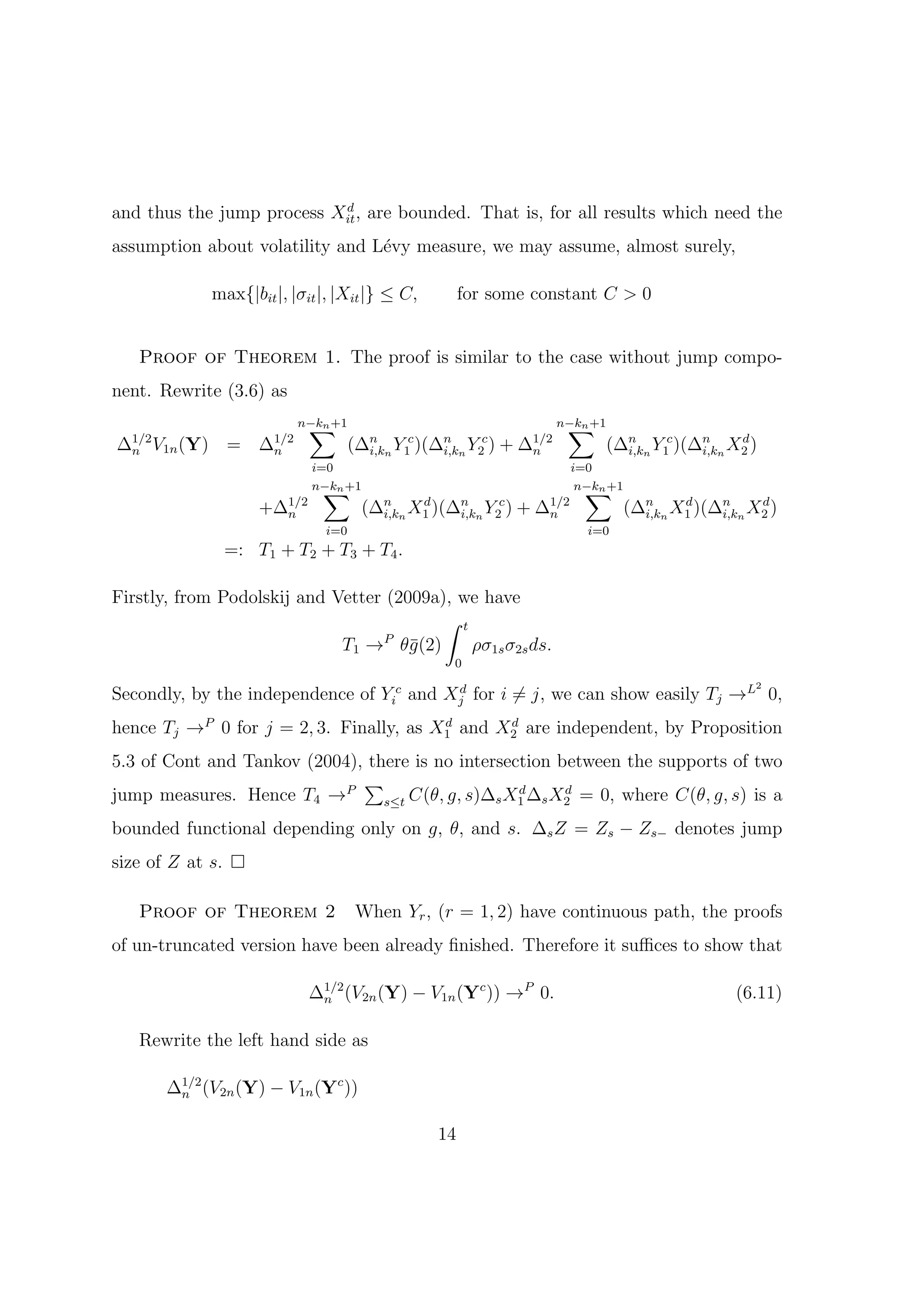 d
and thus the jump process Xit , are bounded. That is, for all results which need the
assumption about volatility and L´vy measure, we may assume, almost surely,
                                 e

               max{|bit |, |σit |, |Xit |} ≤ C,          for some constant C > 0


   Proof of Theorem 1. The proof is similar to the case without jump compo-
nent. Rewrite (3.6) as
                              ∑
                             n−kn +1                                        ∑
                                                                           n−kn +1
∆1/2 V1n (Y)
 n                =   ∆1/2
                       n               (∆n n Y1c )(∆n n Y2c )
                                         i,k        i,k         +   ∆1/2
                                                                     n               (∆n n Y1c )(∆n n X2 )
                                                                                       i,k        i,k
                                                                                                       d

                              i=0                                            i=0
                                ∑
                              n−kn +1                                          ∑
                                                                              n−kn +1
                      +∆1/2
                        n                (∆n n X1 )(∆n n Y2c ) + ∆1/2
                                           i,k
                                                d
                                                     i,k          n                     (∆n n X1 )(∆n n X2 )
                                                                                          i,k
                                                                                               d
                                                                                                    i,k
                                                                                                         d

                                i=0                                            i=0
                  =: T1 + T2 + T3 + T4 .

Firstly, from Podolskij and Vetter (2009a), we have
                                          ∫ t
                             T1 → θ¯(2)
                                  P
                                      g       ρσ1s σ2s ds.
                                                       0

Secondly, by the independence of Yic and Xj for i ̸= j, we can show easily Tj →L 0,
                                          d                                                              2



hence Tj →P 0 for j = 2, 3. Finally, as X1 and X2 are independent, by Proposition
                                         d      d


5.3 of Cont and Tankov (2004), there is no intersection between the supports of two
                              ∑
jump measures. Hence T4 →P                         d     d
                                 s≤t C(θ, g, s)∆s X1 ∆s X2 = 0, where C(θ, g, s) is a

bounded functional depending only on g, θ, and s. ∆s Z = Zs − Zs− denotes jump
size of Z at s.

   Proof of Theorem 2                   When Yr , (r = 1, 2) have continuous path, the proofs
of un-truncated version have been already ﬁnished. Therefore it suﬃces to show that

                              ∆1/2 (V2n (Y) − V1n (Yc )) →P 0.
                               n                                                                       (6.11)

   Rewrite the left hand side as

       ∆1/2 (V2n (Y) − V1n (Yc ))
        n


                                                    14
 