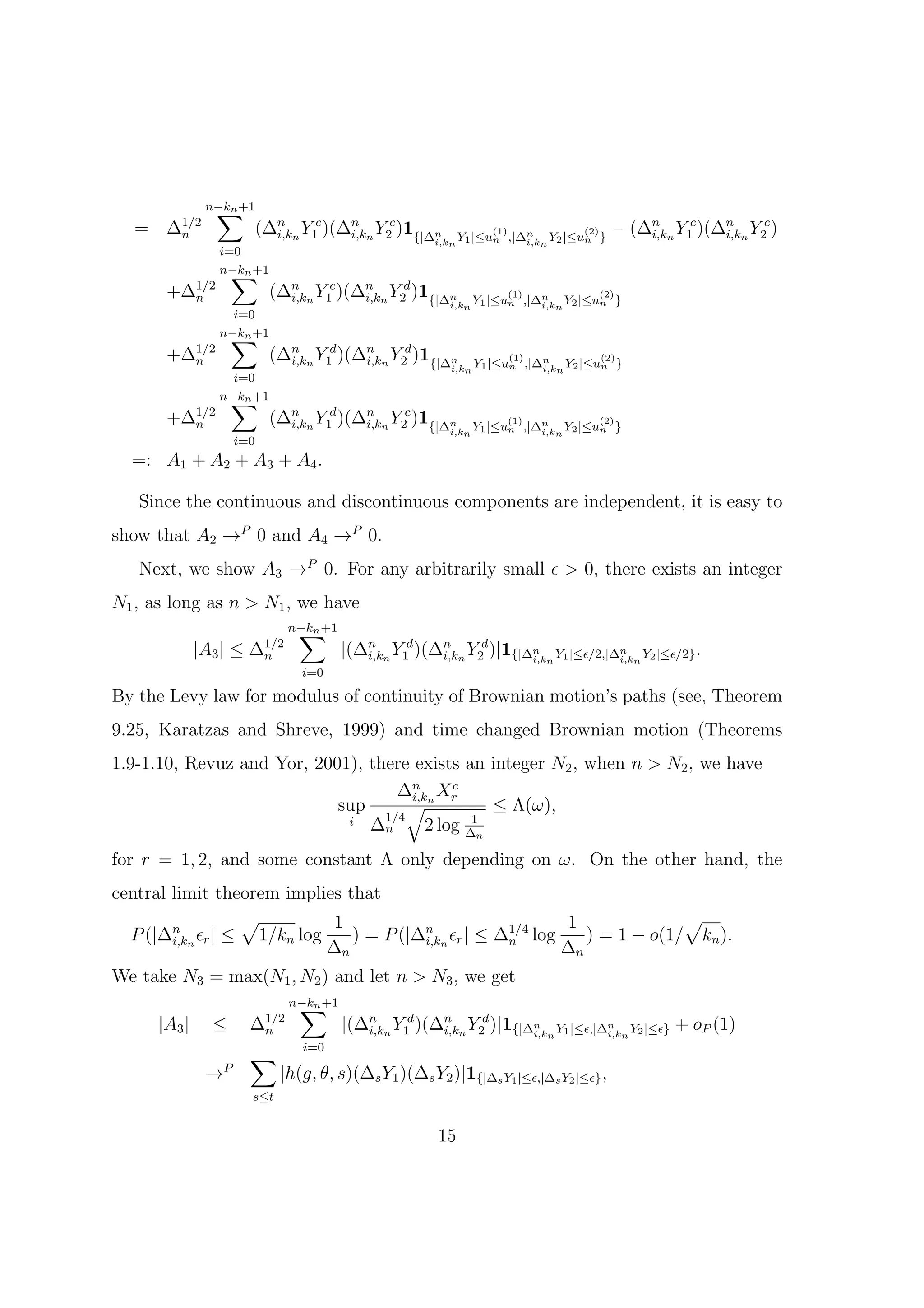 ∑
               n−kn +1
  =    ∆1/2                  (∆n n Y1c )(∆n n Y2c )1{|∆n             (1)             (2)   − (∆n n Y1c )(∆n n Y2c )
                                                          i,kn Y1 |≤un ,|∆i,kn Y2 |≤un }
        n                      i,k        i,k                             n                    i,k        i,k
                 i=0
                   ∑
                 n−kn +1
       +∆1/2                   (∆n n Y1c )(∆n n Y2d )1{|∆n             (1)             (2)
                                                            i,kn Y1 |≤un ,|∆i,kn Y2 |≤un }
         n                       i,k        i,k                             n

                   i=0
                  ∑
                 n−kn +1
       +∆1/2                   (∆n n Y1d )(∆n n Y2d )1{|∆n             (1)             (2)
                                                            i,kn Y1 |≤un ,|∆i,kn Y2 |≤un }
         n                       i,k        i,k                             n

                   i=0
                  ∑
                 n−kn +1
       +∆1/2                   (∆n n Y1d )(∆n n Y2c )1{|∆n             (1)             (2)
                                                            i,kn Y1 |≤un ,|∆i,kn Y2 |≤un }
         n                       i,k        i,k                             n

                       i=0
  =: A1 + A2 + A3 + A4 .

   Since the continuous and discontinuous components are independent, it is easy to
show that A2 →P 0 and A4 →P 0.
   Next, we show A3 →P 0. For any arbitrarily small ϵ > 0, there exists an integer
N1 , as long as n > N1 , we have
                                  ∑
                                 n−kn +1
              |A3 | ≤    ∆1/2
                          n                |(∆n n Y1d )(∆n n Y2d )|1{|∆n n Y1 |≤ϵ/2,|∆n n Y2 |≤ϵ/2} .
                                              i,k        i,k           i,k            i,k
                                   i=0

By the Levy law for modulus of continuity of Brownian motion’s paths (see, Theorem
9.25, Karatzas and Shreve, 1999) and time changed Brownian motion (Theorems
1.9-1.10, Revuz and Yor, 2001), there exists an integer N2 , when n > N2 , we have
                                    ∆n n Xr
                                     i,k
                                            c
                            sup      √           ≤ Λ(ω),
                             i ∆1/4            1
                                        2 log ∆n
                                  n

for r = 1, 2, and some constant Λ only depending on ω. On the other hand, the
central limit theorem implies that
                 √          1                               1              √
  P (|∆n n ϵr | ≤ 1/kn log
        i,k                    ) = P (|∆n n ϵr | ≤ ∆1/4 log
                                        i,k         n          ) = 1 − o(1/ kn ).
                           ∆n                               ∆n
We take N3 = max(N1 , N2 ) and let n > N3 , we get
                                  ∑
                                 n−kn +1
      |A3 |     ≤        ∆1/2
                          n                |(∆n n Y1d )(∆n n Y2d )|1{|∆n n Y1 |≤ϵ,|∆n n Y2 |≤ϵ} + oP (1)
                                              i,k        i,k           i,k          i,k
                                   i=0
                         ∑
               →   P
                                |h(g, θ, s)(∆s Y1 )(∆s Y2 )|1{|∆s Y1 |≤ϵ,|∆s Y2 |≤ϵ} ,
                         s≤t


                                                          15
 