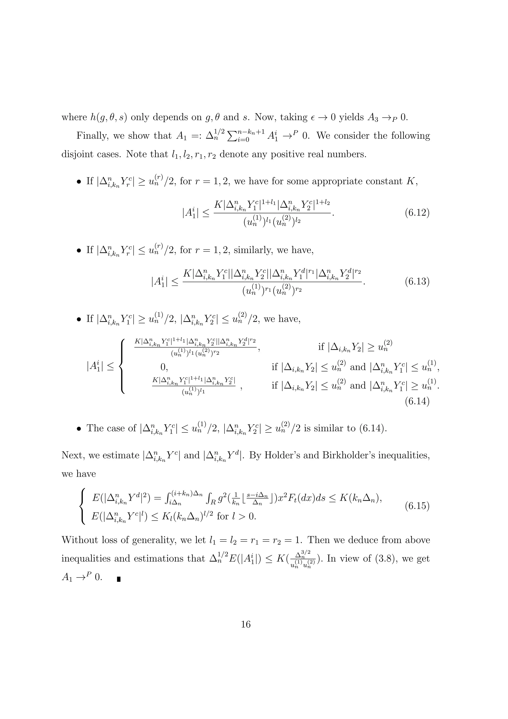 where h(g, θ, s) only depends on g, θ and s. Now, taking ϵ → 0 yields A3 →P 0.
                                   1/2 ∑n−kn +1 i
   Finally, we show that A1 =: ∆n        i=0   A1 →P 0. We consider the following
disjoint cases. Note that l1 , l2 , r1 , r2 denote any positive real numbers.

                          (r)
   • If |∆n n Yrc | ≥ un /2, for r = 1, 2, we have for some appropriate constant K,
          i,k


                                                     K|∆n n Y1c |1+l1 |∆n n Y2c |1+l2
                                                        i,k             i,k
                                     |Ai |
                                       1        ≤                 (1)     (2)
                                                                                               .                   (6.12)
                                                                (un )l1 (un )l2

                          (r)
   • If |∆n n Yrc | ≤ un /2, for r = 1, 2, similarly, we have,
          i,k


                                     K|∆n n Y1c ||∆n n Y2c ||∆n n Y1d |r1 |∆n n Y2d |r2
                                        i,k        i,k        i,k           i,k
                         |Ai |
                           1     ≤                                (1)     (2)
                                                                                                         .         (6.13)
                                                             (un )r1 (un )r2

                          (1)                               (2)
   • If |∆n n Y1c | ≥ un /2, |∆n n Y2c | ≤ un /2, we have,
          i,k                  i,k

                   K|∆n n Y1 |1+l1 |∆n n Y2 ||∆n n Y2 |r2
                             c              c         d
                
                
                       i,k            i,k       i,k
                                                                   ,                     if |∆i,kn Y2 | ≥ un
                                                                                                             (2)
                
                
                                   (1)     (2)
                                 (un )l1 (un )r2
      |Ai | ≤               0,
                                                                                                   (2)
                                                                        if |∆i,kn Y2 | ≤ un and |∆n n Y1c | ≤ un ,
                                                                                                                        (1)
        1
                
                
                                                                                                  i,k
                
                        K|∆n n Y1 |1+l1 |∆n n Y2 |
                                  c              c
                                                                                                   (2)                  (1)
                            i,k            i,k
                                         (1)                ,           if |∆i,kn Y2 | ≤ un and |∆n n Y1c | ≥ un .
                                                                                                  i,k
                                     (un )l1
                                                                                                                   (6.14)

                                               (1)                        (2)
   • The case of |∆n n Y1c | ≤ un /2, |∆n n Y2c | ≥ un /2 is similar to (6.14).
                   i,k                  i,k


Next, we estimate |∆n n Y c | and |∆n n Y d |. By Holder’s and Birkholder’s inequalities,
                    i,k             i,k

we have
   
    E(|∆n Y d |2 ) = ∫ (i+kn )∆n ∫ g 2 ( 1 ⌊ s−i∆n ⌋)x2 F (dx)ds ≤ K(k ∆ ),
         i,kn          i∆n         R     kn    ∆n         t            n n
                                                                                                                   (6.15)
    E(|∆n Y c |l ) ≤ K (k ∆ )l/2 for l > 0.
             i,kn                l   n     n


Without loss of generality, we let l1 = l2 = r1 = r2 = 1. Then we deduce from above
                                                                                   3/2
                                                      1/2
inequalities and estimations that ∆n E(|Ai |) ≤ K(
                                         1
                                                                                 ∆n
                                                                                 (1) (2) ).   In view of (3.8), we get
                                                                                un un
A1 →P 0.



                                                            16
 