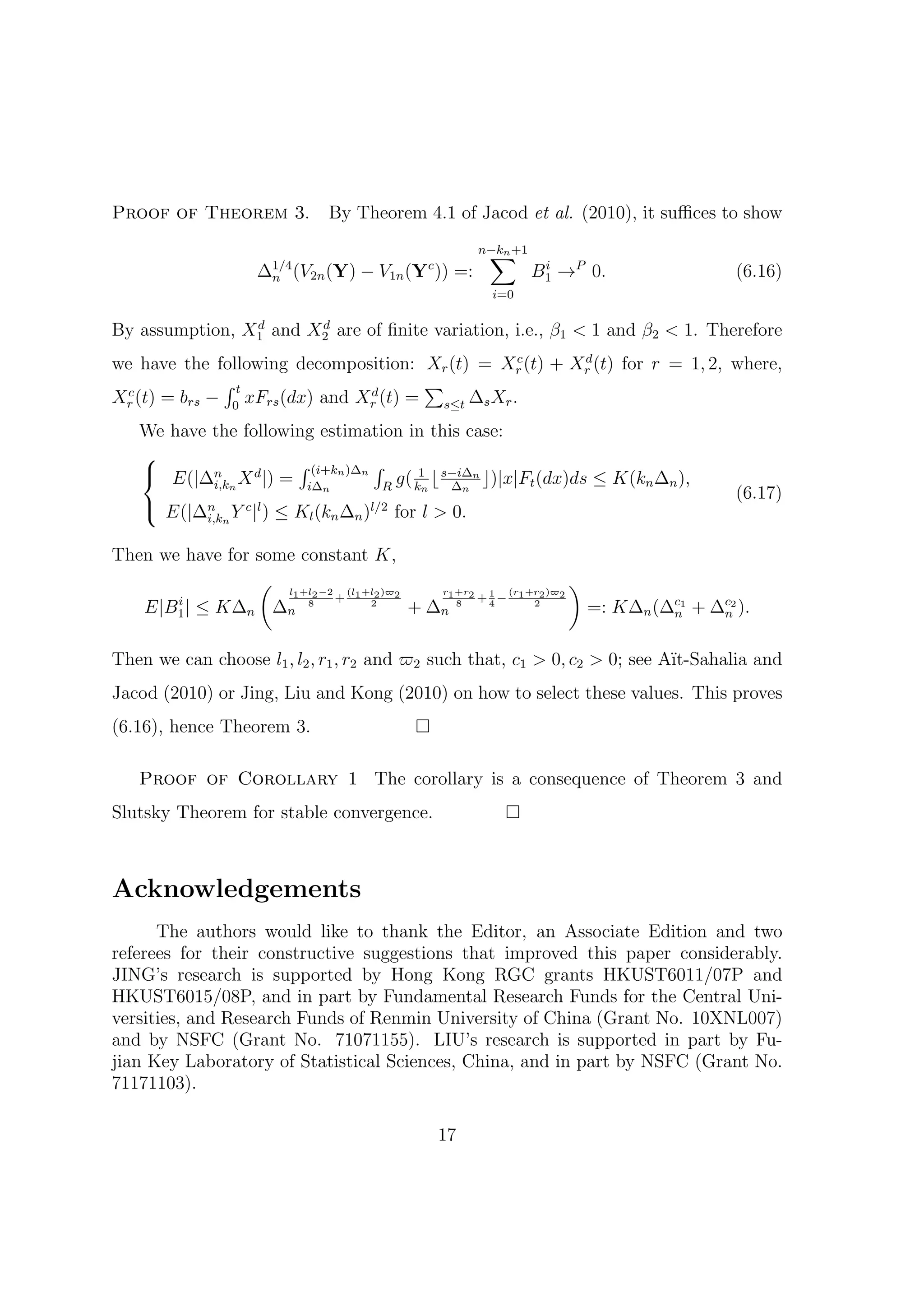 Proof of Theorem 3.           By Theorem 4.1 of Jacod et al. (2010), it suﬃces to show

                                                     ∑
                                                    n−kn +1
                   ∆1/4 (V2n (Y)
                    n              − V1n (Y )) =:
                                           c
                                                              B1 →P 0.
                                                               i
                                                                                   (6.16)
                                                      i=0

                d      d
By assumption, X1 and X2 are of ﬁnite variation, i.e., β1 < 1 and β2 < 1. Therefore
                                                   c    d
we have the following decomposition: Xr (t) = Xr (t) + Xr (t) for r = 1, 2, where,
              ∫t                       ∑
Xr (t) = brs − 0 xFrs (dx) and Xr (t) = s≤t ∆s Xr .
 c                              d


   We have the following estimation in this case:
   
    E(|∆n X d |) = ∫ (i+kn )∆n ∫ g( 1 ⌊ s−i∆n ⌋)|x|F (dx)ds ≤ K(k ∆ ),
           i,kn        i∆n       R   kn   ∆n         t            n n
                                                                                   (6.17)
    E(|∆n Y c |l ) ≤ K (k ∆ )l/2 for l > 0.
            i,kn          l   n   n


Then we have for some constant K,
                 ( l +l −2 (l +l )ϖ    r1 +r2      (r +r )ϖ
                                                            )
                     1 2  + 1 2 2
                                2             + 4 − 1 22 2
                                                1
   E|B1 | ≤ K∆n ∆n
       i               8
                                    + ∆n  8
                                                              =: K∆n (∆c1 + ∆c2 ).
                                                                       n     n


Then we can choose l1 , l2 , r1 , r2 and ϖ2 such that, c1 > 0, c2 > 0; see A¨
                                                                            ıt-Sahalia and
Jacod (2010) or Jing, Liu and Kong (2010) on how to select these values. This proves
(6.16), hence Theorem 3.

   Proof of Corollary 1 The corollary is a consequence of Theorem 3 and
Slutsky Theorem for stable convergence.



Acknowledgements
      The authors would like to thank the Editor, an Associate Edition and two
referees for their constructive suggestions that improved this paper considerably.
JING’s research is supported by Hong Kong RGC grants HKUST6011/07P and
HKUST6015/08P, and in part by Fundamental Research Funds for the Central Uni-
versities, and Research Funds of Renmin University of China (Grant No. 10XNL007)
and by NSFC (Grant No. 71071155). LIU’s research is supported in part by Fu-
jian Key Laboratory of Statistical Sciences, China, and in part by NSFC (Grant No.
71171103).

                                               17
 
