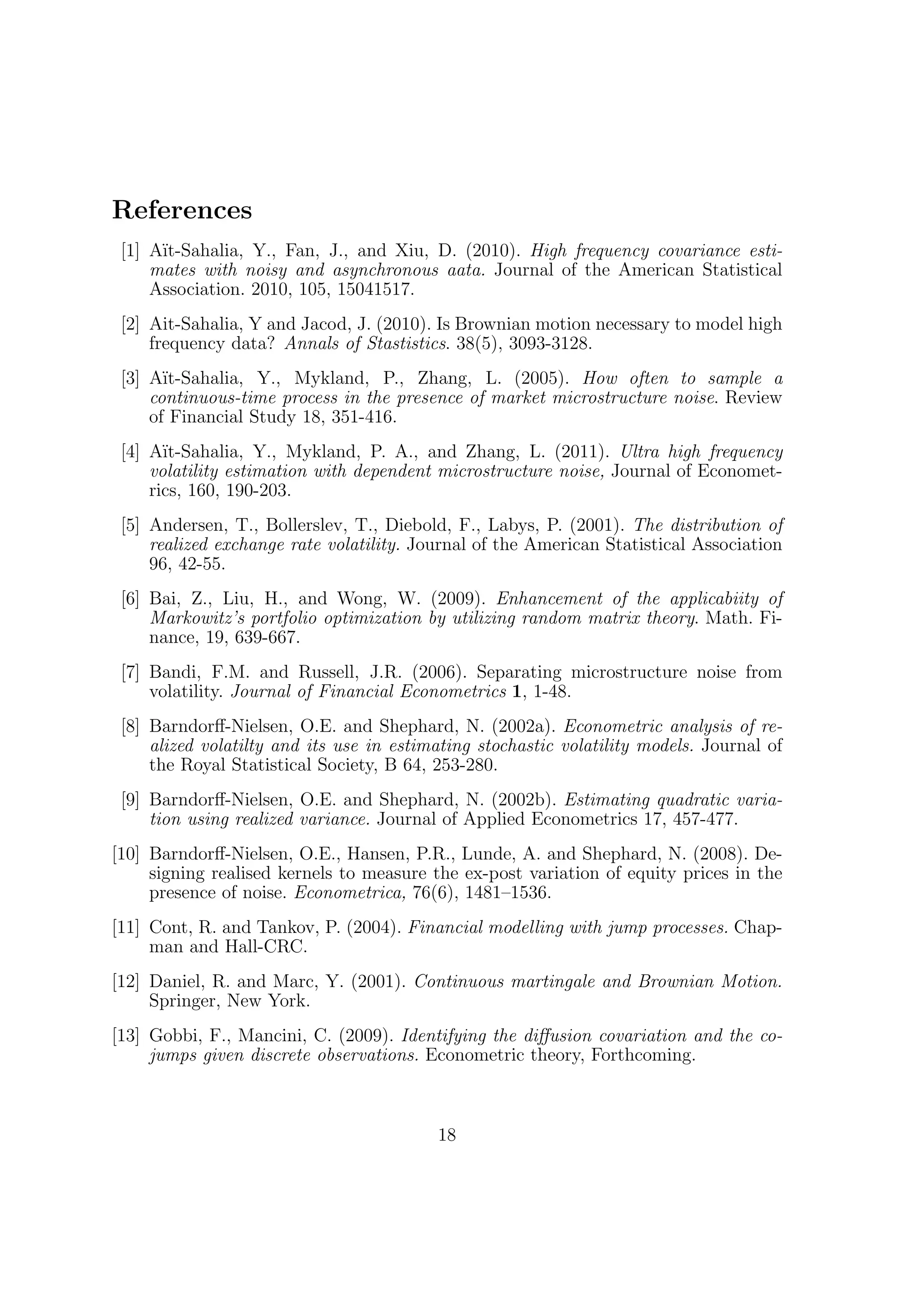 References
 [1] A¨
      ıt-Sahalia, Y., Fan, J., and Xiu, D. (2010). High frequency covariance esti-
     mates with noisy and asynchronous aata. Journal of the American Statistical
     Association. 2010, 105, 15041517.
 [2] Ait-Sahalia, Y and Jacod, J. (2010). Is Brownian motion necessary to model high
     frequency data? Annals of Stastistics. 38(5), 3093-3128.
 [3] A¨ıt-Sahalia, Y., Mykland, P., Zhang, L. (2005). How often to sample a
     continuous-time process in the presence of market microstructure noise. Review
     of Financial Study 18, 351-416.
 [4] A¨ıt-Sahalia, Y., Mykland, P. A., and Zhang, L. (2011). Ultra high frequency
     volatility estimation with dependent microstructure noise, Journal of Economet-
     rics, 160, 190-203.
 [5] Andersen, T., Bollerslev, T., Diebold, F., Labys, P. (2001). The distribution of
     realized exchange rate volatility. Journal of the American Statistical Association
     96, 42-55.
 [6] Bai, Z., Liu, H., and Wong, W. (2009). Enhancement of the applicabiity of
     Markowitz’s portfolio optimization by utilizing random matrix theory. Math. Fi-
     nance, 19, 639-667.
 [7] Bandi, F.M. and Russell, J.R. (2006). Separating microstructure noise from
     volatility. Journal of Financial Econometrics 1, 1-48.
 [8] Barndorﬀ-Nielsen, O.E. and Shephard, N. (2002a). Econometric analysis of re-
     alized volatilty and its use in estimating stochastic volatility models. Journal of
     the Royal Statistical Society, B 64, 253-280.
 [9] Barndorﬀ-Nielsen, O.E. and Shephard, N. (2002b). Estimating quadratic varia-
     tion using realized variance. Journal of Applied Econometrics 17, 457-477.
[10] Barndorﬀ-Nielsen, O.E., Hansen, P.R., Lunde, A. and Shephard, N. (2008). De-
     signing realised kernels to measure the ex-post variation of equity prices in the
     presence of noise. Econometrica, 76(6), 1481–1536.
[11] Cont, R. and Tankov, P. (2004). Financial modelling with jump processes. Chap-
     man and Hall-CRC.
[12] Daniel, R. and Marc, Y. (2001). Continuous martingale and Brownian Motion.
     Springer, New York.
[13] Gobbi, F., Mancini, C. (2009). Identifying the diﬀusion covariation and the co-
     jumps given discrete observations. Econometric theory, Forthcoming.



                                          18
 