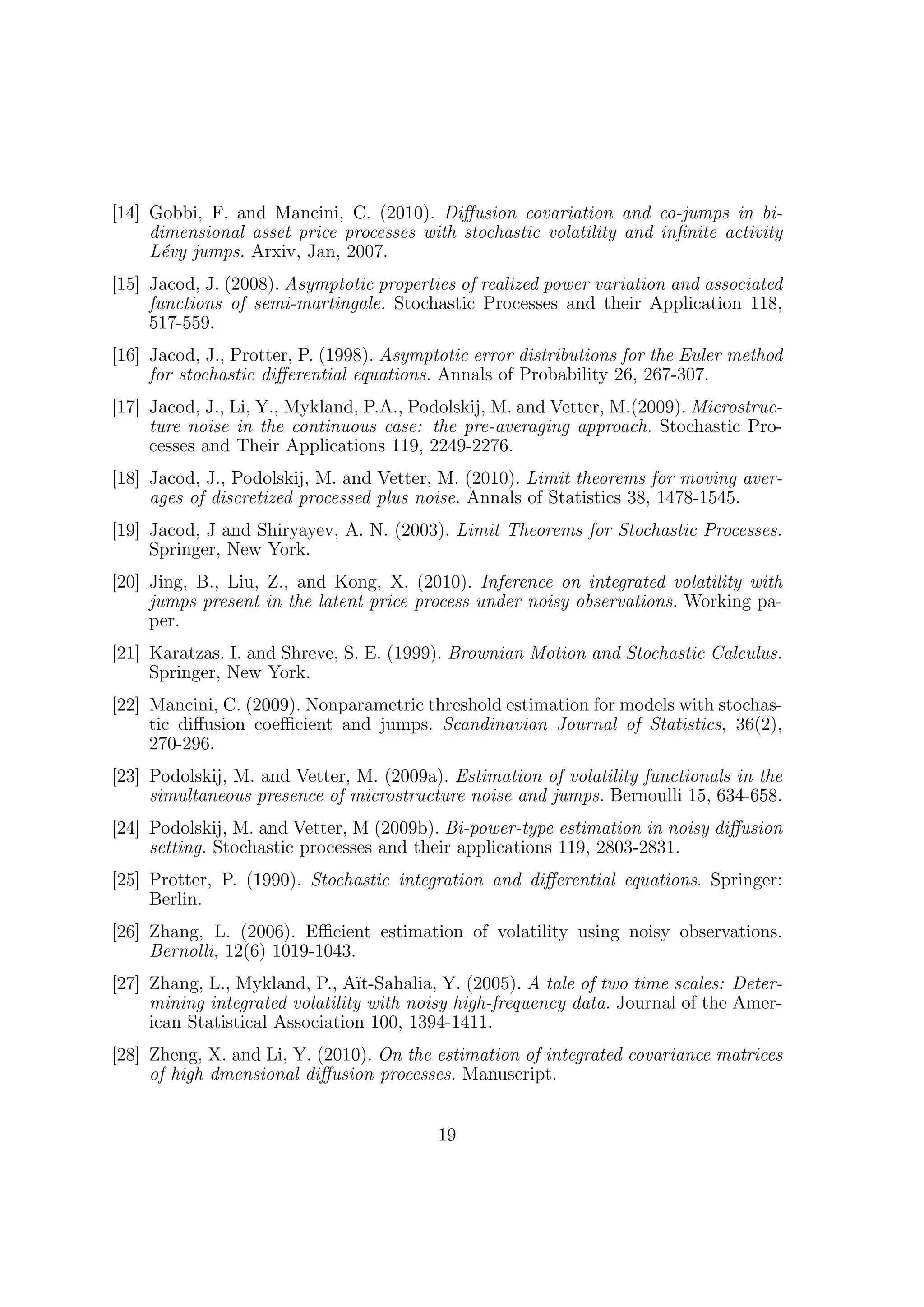 [14] Gobbi, F. and Mancini, C. (2010). Diﬀusion covariation and co-jumps in bi-
     dimensional asset price processes with stochastic volatility and inﬁnite activity
     L´vy jumps. Arxiv, Jan, 2007.
      e
[15] Jacod, J. (2008). Asymptotic properties of realized power variation and associated
     functions of semi-martingale. Stochastic Processes and their Application 118,
     517-559.
[16] Jacod, J., Protter, P. (1998). Asymptotic error distributions for the Euler method
     for stochastic diﬀerential equations. Annals of Probability 26, 267-307.
[17] Jacod, J., Li, Y., Mykland, P.A., Podolskij, M. and Vetter, M.(2009). Microstruc-
     ture noise in the continuous case: the pre-averaging approach. Stochastic Pro-
     cesses and Their Applications 119, 2249-2276.
[18] Jacod, J., Podolskij, M. and Vetter, M. (2010). Limit theorems for moving aver-
     ages of discretized processed plus noise. Annals of Statistics 38, 1478-1545.
[19] Jacod, J and Shiryayev, A. N. (2003). Limit Theorems for Stochastic Processes.
     Springer, New York.
[20] Jing, B., Liu, Z., and Kong, X. (2010). Inference on integrated volatility with
     jumps present in the latent price process under noisy observations. Working pa-
     per.
[21] Karatzas. I. and Shreve, S. E. (1999). Brownian Motion and Stochastic Calculus.
     Springer, New York.
[22] Mancini, C. (2009). Nonparametric threshold estimation for models with stochas-
     tic diﬀusion coeﬃcient and jumps. Scandinavian Journal of Statistics, 36(2),
     270-296.
[23] Podolskij, M. and Vetter, M. (2009a). Estimation of volatility functionals in the
     simultaneous presence of microstructure noise and jumps. Bernoulli 15, 634-658.
[24] Podolskij, M. and Vetter, M (2009b). Bi-power-type estimation in noisy diﬀusion
     setting. Stochastic processes and their applications 119, 2803-2831.
[25] Protter, P. (1990). Stochastic integration and diﬀerential equations. Springer:
     Berlin.
[26] Zhang, L. (2006). Eﬃcient estimation of volatility using noisy observations.
     Bernolli, 12(6) 1019-1043.
[27] Zhang, L., Mykland, P., A¨  ıt-Sahalia, Y. (2005). A tale of two time scales: Deter-
     mining integrated volatility with noisy high-frequency data. Journal of the Amer-
     ican Statistical Association 100, 1394-1411.
[28] Zheng, X. and Li, Y. (2010). On the estimation of integrated covariance matrices
     of high dmensional diﬀusion processes. Manuscript.


                                           19
 
