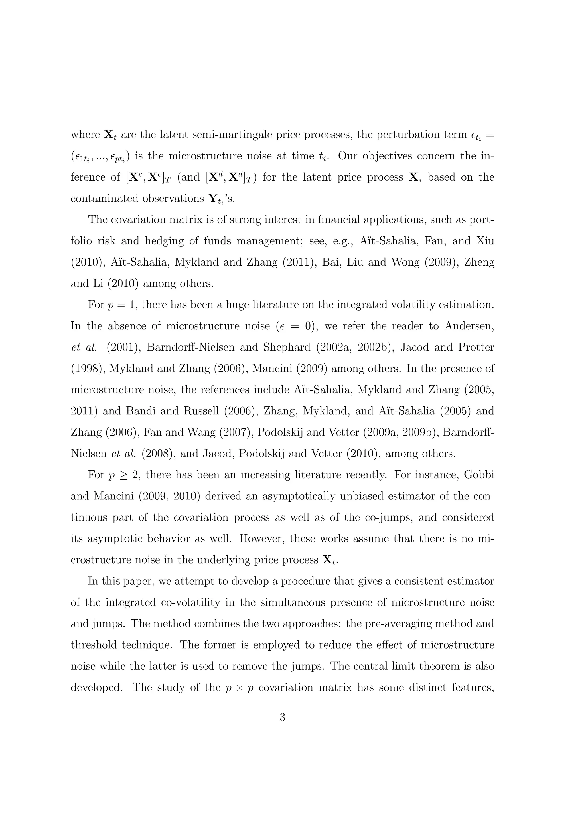 where Xt are the latent semi-martingale price processes, the perturbation term ϵti =
(ϵ1ti , ..., ϵpti ) is the microstructure noise at time ti . Our objectives concern the in-
ference of [Xc , Xc ]T (and [Xd , Xd ]T ) for the latent price process X, based on the
contaminated observations Yti ’s.
   The covariation matrix is of strong interest in ﬁnancial applications, such as port-
folio risk and hedging of funds management; see, e.g., A¨
                                                        ıt-Sahalia, Fan, and Xiu
(2010), A¨
         ıt-Sahalia, Mykland and Zhang (2011), Bai, Liu and Wong (2009), Zheng
and Li (2010) among others.
   For p = 1, there has been a huge literature on the integrated volatility estimation.
In the absence of microstructure noise (ϵ = 0), we refer the reader to Andersen,
et al. (2001), Barndorﬀ-Nielsen and Shephard (2002a, 2002b), Jacod and Protter
(1998), Mykland and Zhang (2006), Mancini (2009) among others. In the presence of
microstructure noise, the references include A¨
                                              ıt-Sahalia, Mykland and Zhang (2005,
2011) and Bandi and Russell (2006), Zhang, Mykland, and A¨
                                                         ıt-Sahalia (2005) and
Zhang (2006), Fan and Wang (2007), Podolskij and Vetter (2009a, 2009b), Barndorﬀ-
Nielsen et al. (2008), and Jacod, Podolskij and Vetter (2010), among others.
   For p ≥ 2, there has been an increasing literature recently. For instance, Gobbi
and Mancini (2009, 2010) derived an asymptotically unbiased estimator of the con-
tinuous part of the covariation process as well as of the co-jumps, and considered
its asymptotic behavior as well. However, these works assume that there is no mi-
crostructure noise in the underlying price process Xt .
   In this paper, we attempt to develop a procedure that gives a consistent estimator
of the integrated co-volatility in the simultaneous presence of microstructure noise
and jumps. The method combines the two approaches: the pre-averaging method and
threshold technique. The former is employed to reduce the eﬀect of microstructure
noise while the latter is used to remove the jumps. The central limit theorem is also
developed. The study of the p × p covariation matrix has some distinct features,

                                            3
 