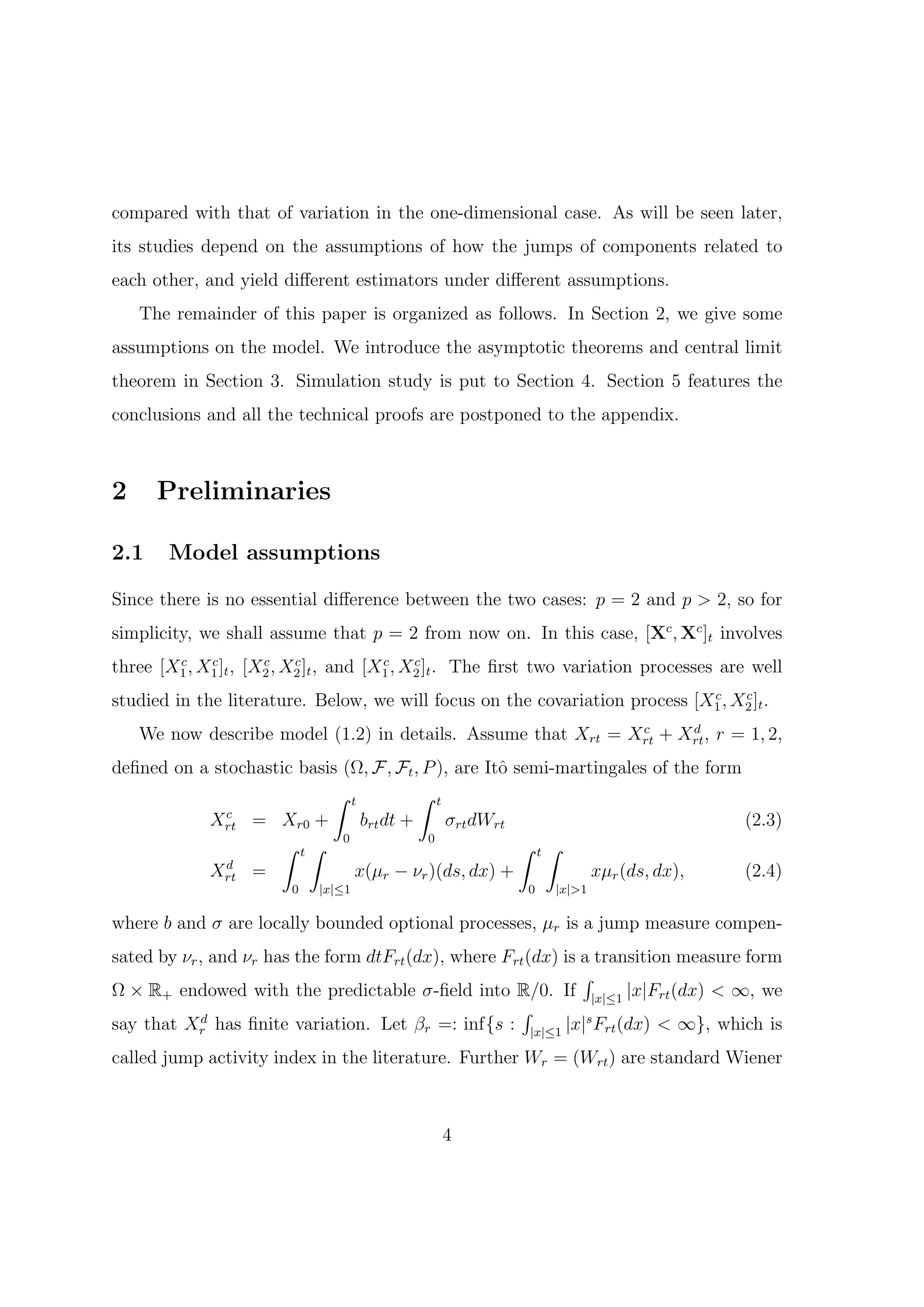 compared with that of variation in the one-dimensional case. As will be seen later,
its studies depend on the assumptions of how the jumps of components related to
each other, and yield diﬀerent estimators under diﬀerent assumptions.
    The remainder of this paper is organized as follows. In Section 2, we give some
assumptions on the model. We introduce the asymptotic theorems and central limit
theorem in Section 3. Simulation study is put to Section 4. Section 5 features the
conclusions and all the technical proofs are postponed to the appendix.



2     Preliminaries

2.1    Model assumptions

Since there is no essential diﬀerence between the two cases: p = 2 and p > 2, so for
simplicity, we shall assume that p = 2 from now on. In this case, [Xc , Xc ]t involves
        c    c        c    c            c    c
three [X1 , X1 ]t , [X2 , X2 ]t , and [X1 , X2 ]t . The ﬁrst two variation processes are well
                                                                             c    c
studied in the literature. Below, we will focus on the covariation process [X1 , X2 ]t .
                                                               c     d
    We now describe model (1.2) in details. Assume that Xrt = Xrt + Xrt , r = 1, 2,
deﬁned on a stochastic basis (Ω, F, Ft , P ), are Itˆ semi-martingales of the form
                                                    o
                           ∫ t           ∫ t
              c
           Xrt = Xr0 +          brt dt +     σrt dWrt                              (2.3)
                    ∫ t∫     0            0
                                                       ∫ t∫
              d
           Xrt =               x(µr − νr )(ds, dx) +           xµr (ds, dx),       (2.4)
                        0   |x|≤1                        0   |x|>1

where b and σ are locally bounded optional processes, µr is a jump measure compen-
sated by νr , and νr has the form dtFrt (dx), where Frt (dx) is a transition measure form
                                                                ∫
Ω × R+ endowed with the predictable σ-ﬁeld into R/0. If |x|≤1 |x|Frt (dx) < ∞, we
                                                      ∫
say that Xr has ﬁnite variation. Let βr =: inf{s : |x|≤1 |x|s Frt (dx) < ∞}, which is
            d


called jump activity index in the literature. Further Wr = (Wrt ) are standard Wiener



                                             4
 