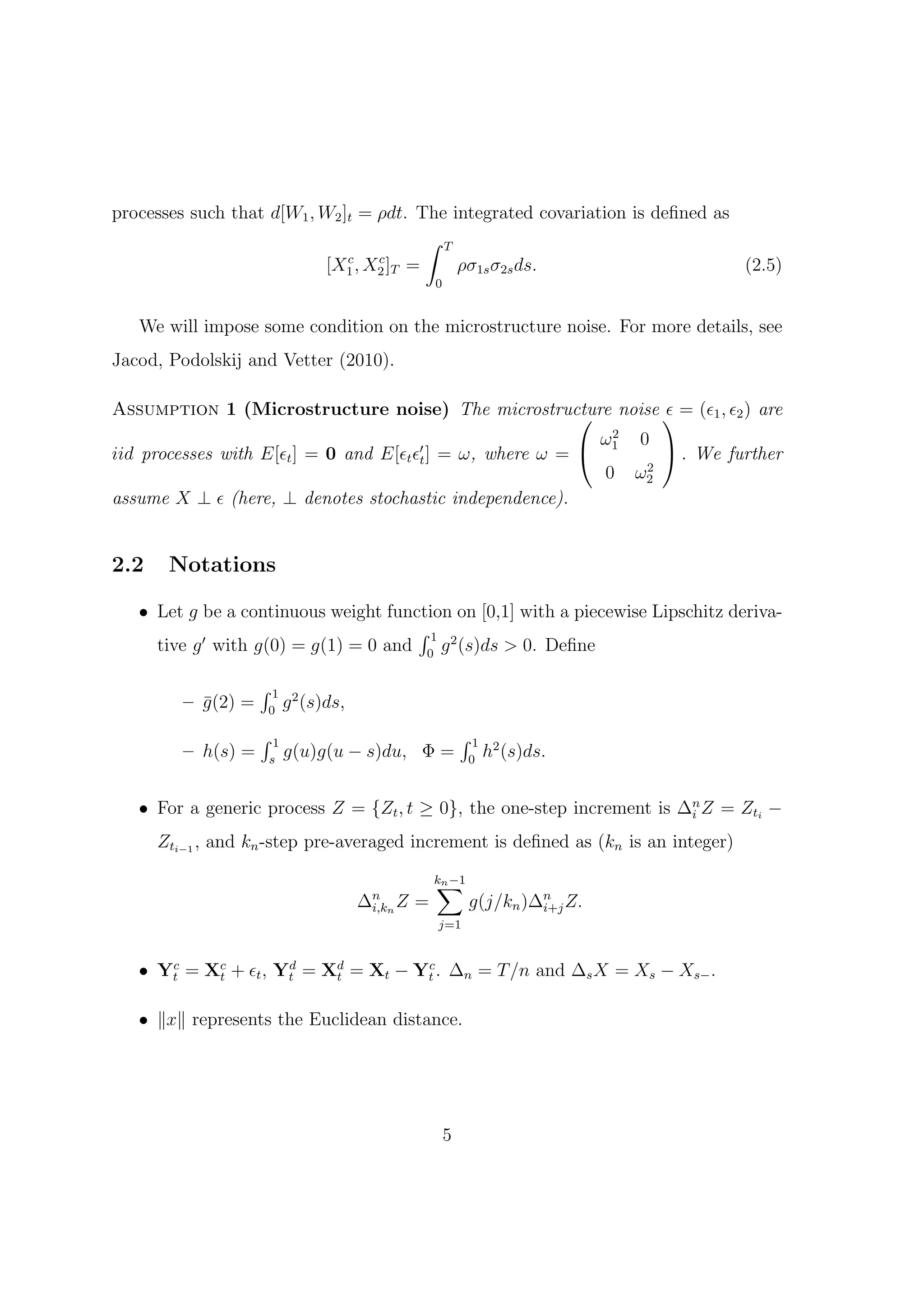 processes such that d[W1 , W2 ]t = ρdt. The integrated covariation is deﬁned as
                                         ∫ T
                               c   c
                           [X1 , X2 ]T =     ρσ1s σ2s ds.                       (2.5)
                                                    0


   We will impose some condition on the microstructure noise. For more details, see
Jacod, Podolskij and Vetter (2010).

Assumption 1 (Microstructure noise) The microstructure noise  = (ϵ1 , ϵ2 ) are
                                                                   ϵ
                                                               2
                                                              ω1 0
iid processes with E[ϵt ] = 0 and E[ϵt ϵ′t ] = ω, where ω =         . We further
                                                                  2
                                                              0 ω2
assume X ⊥ ϵ (here, ⊥ denotes stochastic independence).


2.2    Notations

   • Let g be a continuous weight function on [0,1] with a piecewise Lipschitz deriva-
                                      ∫1
     tive g ′ with g(0) = g(1) = 0 and 0 g 2 (s)ds > 0. Deﬁne

                     ∫1
         – g (2) =
           ¯         0
                          g 2 (s)ds,
                     ∫1                                     ∫1
         – h(s) =    s
                          g(u)g(u − s)du, Φ =               0
                                                                 h2 (s)ds.


   • For a generic process Z = {Zt , t ≥ 0}, the one-step increment is ∆n Z = Zti −
                                                                        i

      Zti−1 , and kn -step pre-averaged increment is deﬁned as (kn is an integer)

                                                    ∑
                                                    kn −1
                                       ∆n n Z
                                        i,k     =           g(j/kn )∆n Z.
                                                                     i+j
                                                    j=1


   • Yt = Xc + ϵt , Yt = Xd = Xt − Yt . ∆n = T /n and ∆s X = Xs − Xs− .
      c
           t
                     d
                          t
                                    c



   • ∥x∥ represents the Euclidean distance.




                                                        5
 