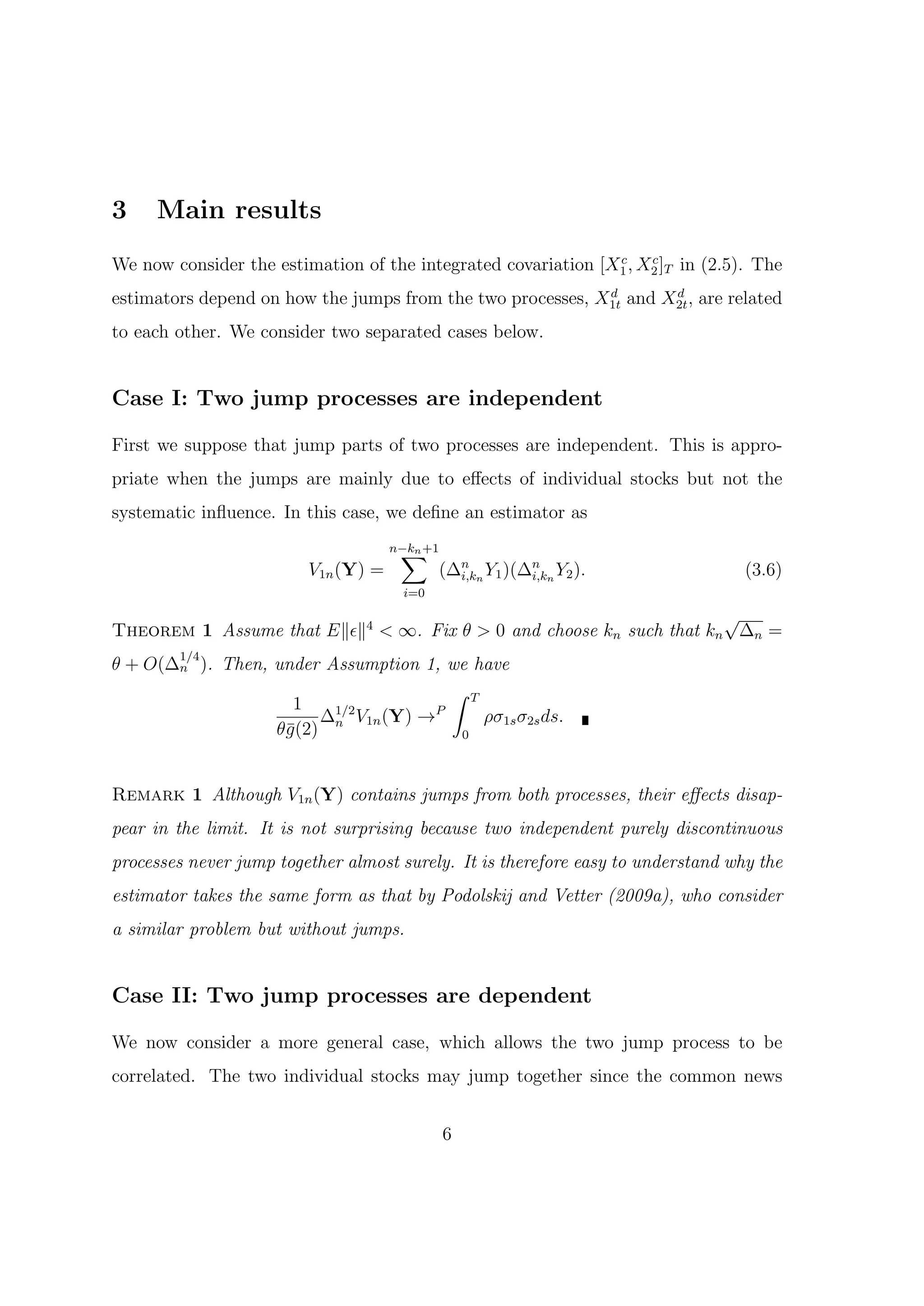 3    Main results
                                                               c    c
We now consider the estimation of the integrated covariation [X1 , X2 ]T in (2.5). The
                                                            d       d
estimators depend on how the jumps from the two processes, X1t and X2t , are related
to each other. We consider two separated cases below.


Case I: Two jump processes are independent

First we suppose that jump parts of two processes are independent. This is appro-
priate when the jumps are mainly due to eﬀects of individual stocks but not the
systematic inﬂuence. In this case, we deﬁne an estimator as

                                      ∑
                                     n−kn +1
                         V1n (Y) =             (∆n n Y1 )(∆n n Y2 ).
                                                 i,k       i,k                    (3.6)
                                       i=0

                                                                     √
Theorem 1 Assume that E∥ϵ∥4 < ∞. Fix θ > 0 and choose kn such that kn ∆n =
        1/4
θ + O(∆n ). Then, under Assumption 1, we have
                                      ∫ T
                    1
                       ∆ V1n (Y) →
                         1/2        P
                                          ρσ1s σ2s ds.
                  θ¯(2) n
                   g                   0



Remark 1 Although V1n (Y) contains jumps from both processes, their eﬀects disap-
pear in the limit. It is not surprising because two independent purely discontinuous
processes never jump together almost surely. It is therefore easy to understand why the
estimator takes the same form as that by Podolskij and Vetter (2009a), who consider
a similar problem but without jumps.


Case II: Two jump processes are dependent

We now consider a more general case, which allows the two jump process to be
correlated. The two individual stocks may jump together since the common news


                                               6
 