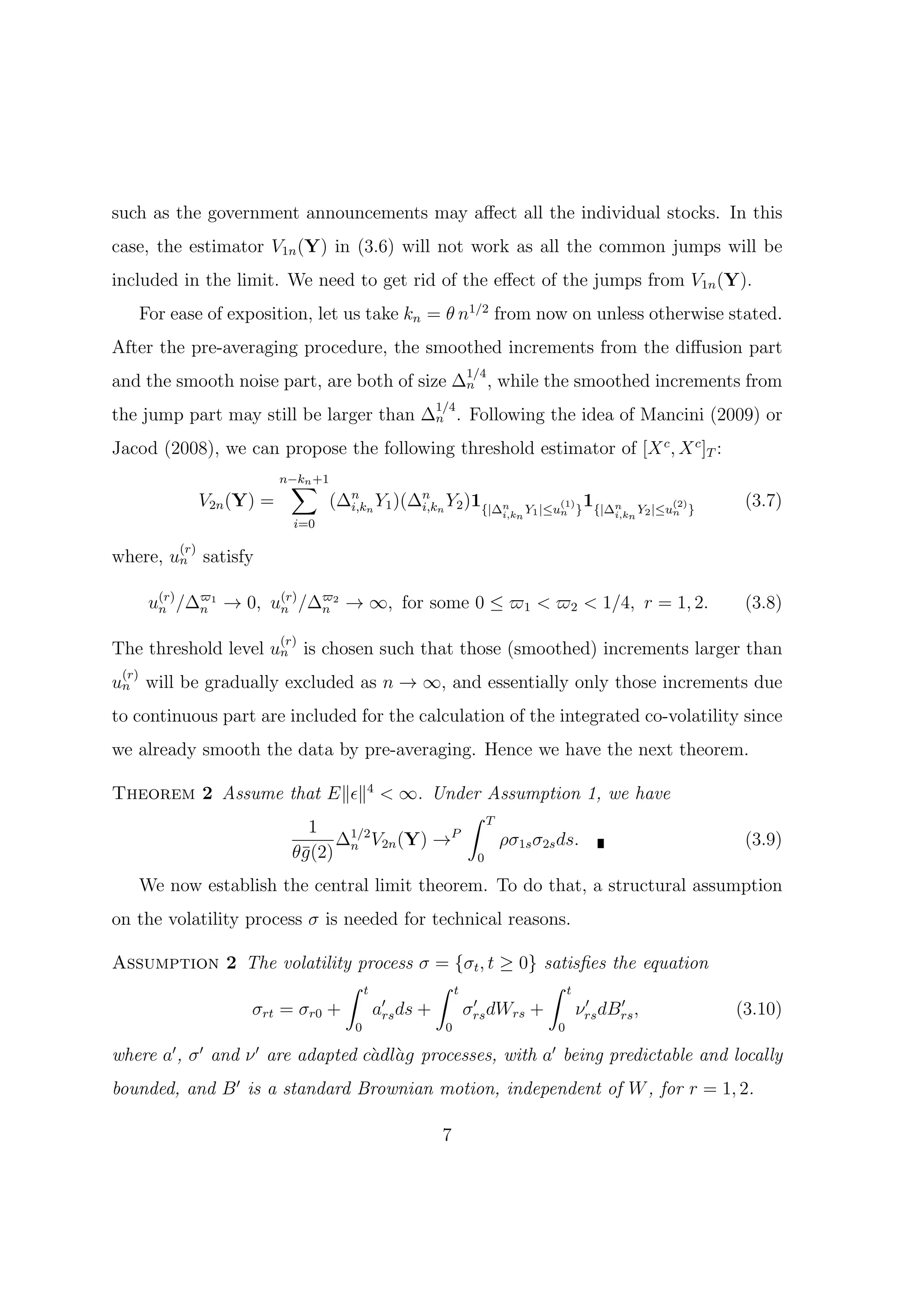 such as the government announcements may aﬀect all the individual stocks. In this
case, the estimator V1n (Y) in (3.6) will not work as all the common jumps will be
included in the limit. We need to get rid of the eﬀect of the jumps from V1n (Y).
       For ease of exposition, let us take kn = θ n1/2 from now on unless otherwise stated.
After the pre-averaging procedure, the smoothed increments from the diﬀusion part
                                                            1/4
and the smooth noise part, are both of size ∆n , while the smoothed increments from
                                                      1/4
the jump part may still be larger than ∆n . Following the idea of Mancini (2009) or
Jacod (2008), we can propose the following threshold estimator of [X c , X c ]T :
                               ∑
                              n−kn +1
                  V2n (Y) =             (∆n n Y1 )(∆n n Y2 )1{|∆n            (1)   1{|∆n          (2)    (3.7)
                                                                  i,kn Y1 |≤un }       i,kn Y2 |≤un }
                                          i,k       i,k
                                i=0

            (r)
where, un satisfy

        un /∆ϖ1 → 0, u(r) /∆ϖ2 → ∞, for some 0 ≤ ϖ1 < ϖ2 < 1/4, r = 1, 2.
         (r)
             n        n     n                                                                            (3.8)
                              (r)
The threshold level un is chosen such that those (smoothed) increments larger than
 (r)
un will be gradually excluded as n → ∞, and essentially only those increments due
to continuous part are included for the calculation of the integrated co-volatility since
we already smooth the data by pre-averaging. Hence we have the next theorem.

Theorem 2 Assume that E∥ϵ∥4 < ∞. Under Assumption 1, we have
                                     ∫ T
                    1
                       ∆ V2n (Y) →
                        1/2        P
                                         ρσ1s σ2s ds.                                                    (3.9)
                 θ¯(2) n
                   g                  0

       We now establish the central limit theorem. To do that, a structural assumption
on the volatility process σ is needed for technical reasons.

Assumption 2 The volatility process σ = {σt , t ≥ 0} satisﬁes the equation
                          ∫ t          ∫ t            ∫ t
                               ′            ′              ′    ′
             σrt = σr0 +      ars ds +     σrs dWrs +     νrs dBrs ,                                    (3.10)
                                           0            0                  0

where a′ , σ ′ and ν ′ are adapted c`dl`g processes, with a′ being predictable and locally
                                    a a
bounded, and B ′ is a standard Brownian motion, independent of W , for r = 1, 2.

                                                       7
 