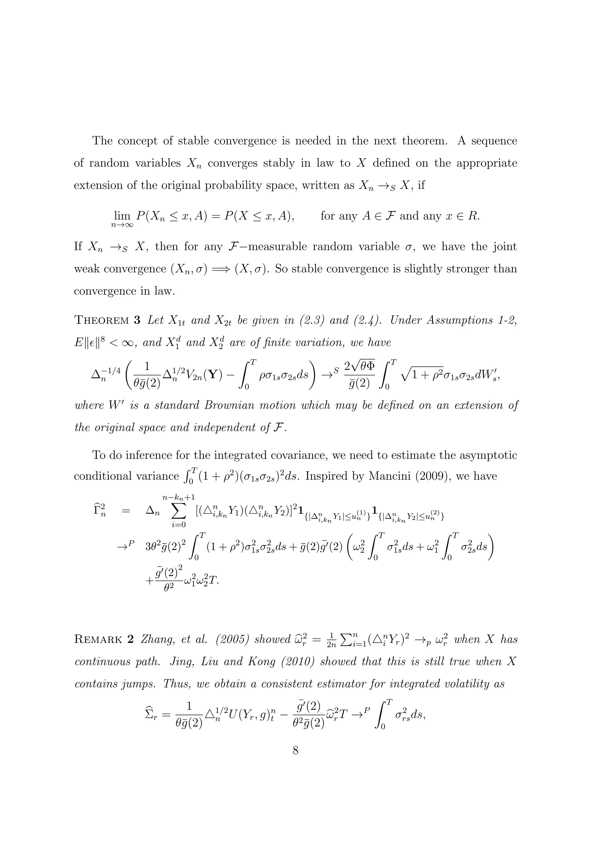 The concept of stable convergence is needed in the next theorem. A sequence
of random variables Xn converges stably in law to X deﬁned on the appropriate
extension of the original probability space, written as Xn →S X, if

        lim P (Xn ≤ x, A) = P (X ≤ x, A),                   for any A ∈ F and any x ∈ R.
        n→∞

If Xn →S X, then for any F−measurable random variable σ, we have the joint
weak convergence (Xn , σ) =⇒ (X, σ). So stable convergence is slightly stronger than
convergence in law.

Theorem 3 Let X1t and X2t be given in (2.3) and (2.4). Under Assumptions 1-2,
E∥ϵ∥8 < ∞, and X1 and X2 are of ﬁnite variation, we have
                   d      d

         (                    ∫ T            )     √ ∫ T
             1                                             √
    −1/4                                        S 2 θΦ
  ∆n             ∆n V2n (Y) −
                  1/2
                                  ρσ1s σ2s ds →             1 + ρ2 σ1s σ2s dWs′ ,
           θ¯(2)
            g                  0                   g (2) 0
                                                   ¯
where W ′ is a standard Brownian motion which may be deﬁned on an extension of
the original space and independent of F.

   To do inference for the integrated covariance, we need to estimate the asymptotic
                     ∫T
conditional variance 0 (1 + ρ2 )(σ1s σ2s )2 ds. Inspired by Mancini (2009), we have
                    ∑
                   n−kn +1
   Γ2
    n    =    ∆n               [(△n n Y1 )(△n n Y2 )]2 1{|∆n
                                  i,k       i,k                       (1)   1{|∆n               (2)
                                                           i,kn Y1 |≤un }            i,kn Y2 |≤un }
                     i=0
                           ∫   T                                     ( ∫        T                 ∫       T            )
        →P    3θ2 g (2)2
                  ¯                (1 + ρ2 )σ1s σ2s ds + g (2)g ′ (2) ω2
                                             2 2
                                                         ¯ ¯           2             2        2
                                                                                    σ1s ds + ω1                2
                                                                                                              σ2s ds
                           0                                                0                         0
               ¯ 2
               g ′ (2) 2 2
              + 2 ω1 ω2 T.
                   θ


                                                                    ∑n
                                      2
Remark 2 Zhang, et al. (2005) showed ωr =                       1
                                                               2n
                                                                           n
                                                                     i=1 (△i Yr )
                                                                                  2
                                                                                          →p ωr when X has
                                                                                              2


continuous path. Jing, Liu and Kong (2010) showed that this is still true when X
contains jumps. Thus, we obtain a consistent estimator for integrated volatility as
                                                        ∫ T
                    1                    ¯
                                         g ′ (2) 2
             Σr =      △ U (Yr , g)t − 2
                         1/2        n
                                                ω T → P       2
                                                            σrs ds,
                  θ¯(2) n
                   g                    θ g (2) r
                                           ¯             0


                                                      8
 