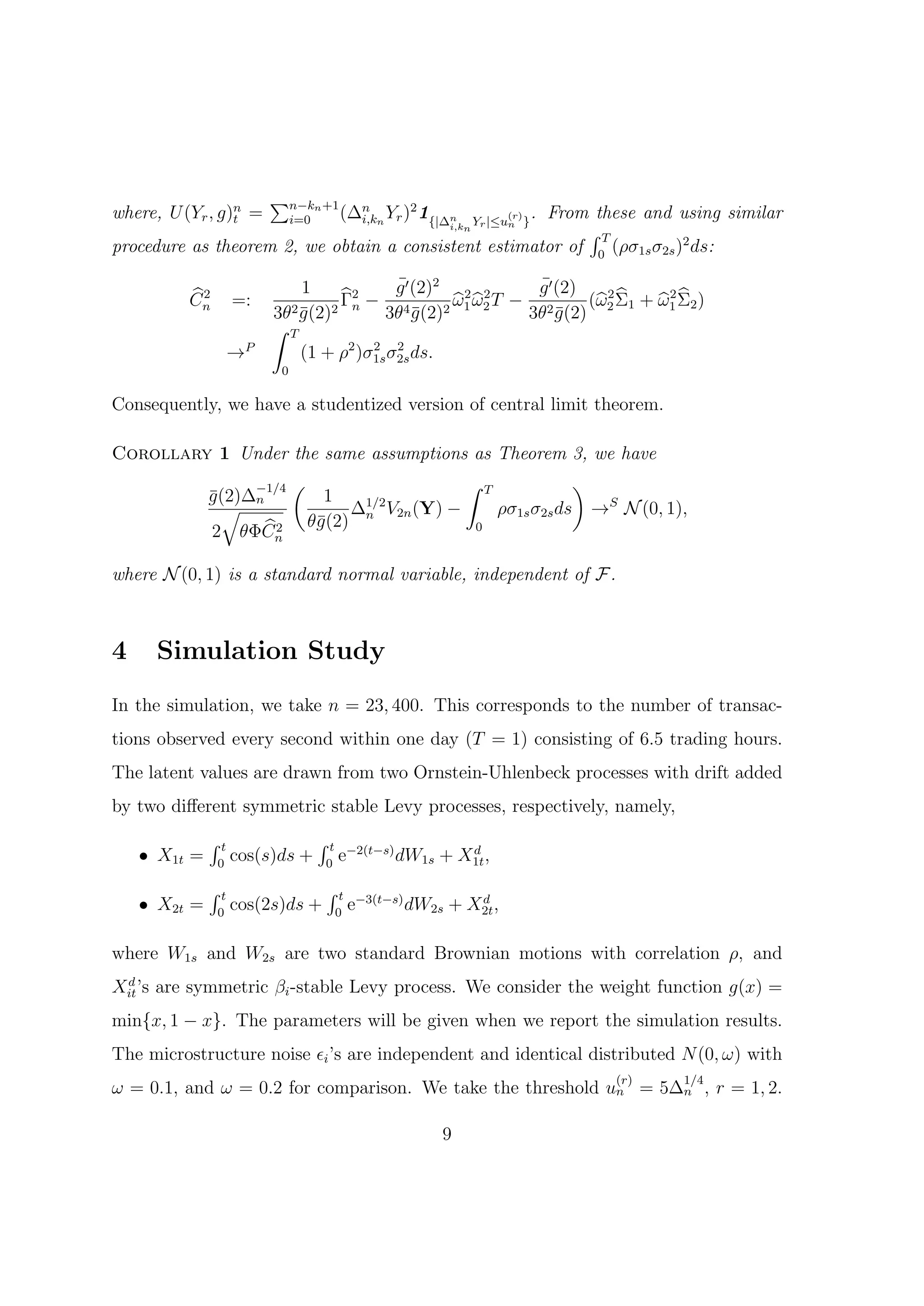 ∑n−kn +1
where, U (Yr , g)n =                      (∆n n Yr )2 1{|∆n
                                                    . From these and using similar
                                                                       (r)
                                                            i,kn Yr |≤un }
                 t             i=0          i,k
                                                           ∫T
procedure as theorem 2, we obtain a consistent estimator of 0 (ρσ1s σ2s )2 ds:

                              1             ¯
                                            g ′ (2)2 2 2       ¯
                                                               g ′ (2)
           2
          Cn       =:               Γ2 − 4           ω1 ω2 T − 2                  2
                                                                       (ω 2 Σ1 + ω1 Σ2 )
                          3θ2 g (2)2 n 3θ g (2)2
                              ¯                 ¯             3θ g (2) 2
                                                                   ¯
                          ∫ T
                   →P         (1 + ρ2 )σ1s σ2s ds.
                                        2 2
                           0

Consequently, we have a studentized version of central limit theorem.

Corollary 1 Under the same assumptions as Theorem 3, we have
                        −1/4   (                               ∫    T                 )
              g (2)∆n
              ¯                      1
                √                       ∆1/2 V2n (Y) −                  ρσ1s σ2s ds       →S N (0, 1),
                      2            θ¯(2) n
                                    g                           0
              2 θΦCn

where N (0, 1) is a standard normal variable, independent of F.



4    Simulation Study
In the simulation, we take n = 23, 400. This corresponds to the number of transac-
tions observed every second within one day (T = 1) consisting of 6.5 trading hours.
The latent values are drawn from two Ornstein-Uhlenbeck processes with drift added
by two diﬀerent symmetric stable Levy processes, respectively, namely,
              ∫t                     ∫t
    • X1t =    0
                   cos(s)ds +         0
                                          e−2(t−s) dW1s + X1t ,
                                                           d


              ∫t                      ∫t
    • X2t =    0
                   cos(2s)ds +            0
                                              e−3(t−s) dW2s + X2t ,
                                                               d



where W1s and W2s are two standard Brownian motions with correlation ρ, and
 d
Xit ’s are symmetric βi -stable Levy process. We consider the weight function g(x) =
min{x, 1 − x}. The parameters will be given when we report the simulation results.
The microstructure noise ϵi ’s are independent and identical distributed N (0, ω) with
                                                                                             (r)     1/4
ω = 0.1, and ω = 0.2 for comparison. We take the threshold un = 5∆n , r = 1, 2.

                                                           9
 