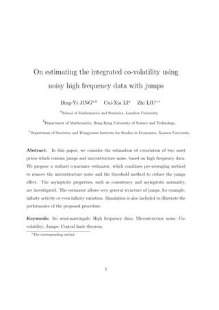 On estimating the integrated co-volatility using
                    noisy high frequency data with jumps

                          Bing-Yi JINGa,b             Cui-Xia LIa         Zhi LIUc,∗
                          a
                              School of Mathematics and Statistics, Lanzhou University.

              b
                  Department of Mathematics, Hong Kong University of Science and Technology,

 c
     Department of Statistics and Wangyanan Institute for Studies in Economics, Xiamen University.



Abstract:            In this paper, we consider the estimation of covariation of two asset
prices which contain jumps and microstructure noise, based on high frequency data.
We propose a realized covariance estimator, which combines pre-averaging method
to remove the microstructure noise and the threshold method to reduce the jumps
eﬀect. The asymptotic properties, such as consistency and asymptotic normality,
are investigated. The estimator allows very general structure of jumps, for example,
inﬁnity activity or even inﬁnity variation. Simulation is also included to illustrate the
performance of the proposed procedure.

Keywords: Ito semi-martingale; High frequency data; Microstructure noise; Co-
volatility; Jumps; Central limit theorem.
     ∗
         The corresponding author




                                                       1
 