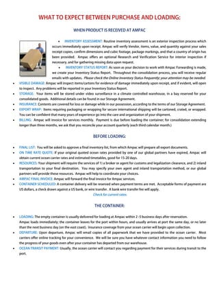 WHAT TO EXPECT BETWEEN PURCHASE AND LOADING:
                                                     LOADING

                                          WHEN PRODUCT IS RECEIVED AT AMPAC

                               •    INVENTORY ASSESSMENT: Routine inventory assessment is an exterior inspection process which
                           occurs immediately upon receipt. Ampac will verify Vendor, items, value, and quantity against your sales
                           receipt copies, confirm dimensions and cubic footage, package markings, and that a country of origin has
                           been provided. Ampac offers an optional Research and Verification Service for interior inspection if
                                                                   Research
                           necessary, and for gathering missing data upon request.
                               •    INVENTORY STATUS REPORT: As soon as your decision to work with Ampac Forwarding is made,
                           we create your Inventory Status Report Throughout the consolidation process, you will receive regular
                                                           Report.
                           emails with updates. Please check the Online Inventory Status frequently; your attention may be needed.
•   VISIBLE DAMAGE: Ampac will inspect items/cartons for evidence of damage immediately upon receipt, and if evident, will open
                                                                                             receipt
    to inspect. Any problems will be reported in your Inventory Status Report.
•   STORAGE: Your items will be stored under video surveillance in a climate controlled warehouse, in a bay reserved for your
    consolidated goods. Additional details can be found in our Storage Agreement.
•   INSURANCE: Contents are covered for loss or damage while in our possession, according to the terms of our Storage Agreement.
•   EXPORT WRAP: Items requiring packaging or wrapping for secure international shipping will be cartoned, crated, or wrapped.
                                                                                                                      wrapped
    You can be confident that many years of experience go into the care and organization of your shipment.
•   BILLING: Ampac will invoice for services monthly. Payment is due before loading the container; for consolidation extending
    longer than three months, we ask that you reconcile yo account quarterly (each third calendar month.)
                                                        your                                      month


                                                        BEFORE LOADING:

•   FINAL LIST: You will be asked to approve a final inventory list from which Ampac will prepare all export documents.
                                                               list,
•   ON TIME RATE QUOTE: If your original quoted ocean rates provided by one of our global partners have expired, Ampac will
    obtain current ocean carrier rates and estimated time
                                                     timetables, good for 15-20 days.
•   RESOURCES: Your shipment will require the services of 1) a broker or agent for customs and legalization clearance, and 2) inland
    transportation to your final destination. You may specify your own agent and inland transportation method, or our global
    partners will provide these resources. Ampac will help to coordinate your choices.
•   AMPAC FINAL INVOICE: Ampac will forward the final invoice for Ampac services.
                                        ard
•   CONTAINER SCHEDULED: A container delivery will be reserved when payment terms are met. Acceptable forms of payment are
                            ontainer
    US dollars, a check drawn against a US bank, or wire transfer. A bank wire transfer fee will apply.
                                                        Check for current rates.


                                                         THE CONTAINER:

•   LOADING: The empty container is usually delivered for loading at Ampac within 2 -5 business days after reservation.
    Ampac loads immediately; the container leaves for the port within hours, and usually arrives at port the same day, or no later
    than the next business day (on the east coast). Insurance coverage from your ocean carrier will begin upon collection.
                                                                                                               co
•   DEPARTURE: Upon departure, Ampac will email copies of all paperwork that we have provided to the ocean carrier. Most
                                                                                                           carrier
    carriers offer online tracking for your convenience. We will be sure you have whatever contact information you need to follow
    the progress of your goods even after your container has departed from our warehouse.
     he
•   OCEAN TRANSIT PAYMENT: Usually, the ocean carrier will contact you regarding payment for their services during transit to the
    port.
 