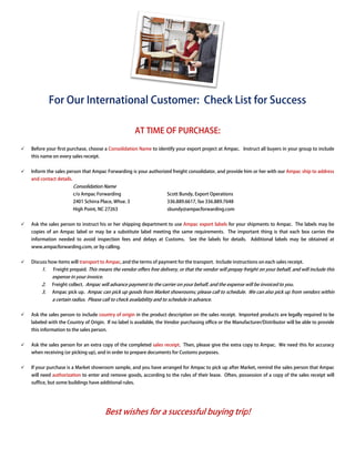 For Our International Customer: Check List for Success

                                                     AT TIME OF PURCHASE:

Before your first purchase, choose a Consolidation Name to identify your export project at Ampac. Instruct all buyers in your group to include
this name on every sales receipt.


Inform the sales person that Ampac Forwarding is your authorized freight consolidator, and provide him or her with our Ampac ship to address
and contact details.
                       Consolidation Name
                       c/o Ampac Forwarding                       Scott Bundy, Export Operations
                       2401 Schirra Place, Whse. 3                336.889.6617, fax 336.889.7648
                       High Point, NC 27263                       sbundy@ampacforwarding.com


Ask the sales person to instruct his or her shipping department to use Ampac export labels for your shipments to Ampac. The labels may be
copies of an Ampac label or may be a substitute label meeting the same requirements. The important thing is that each box carries the
information needed to avoid inspection fees and delays at Customs. See the labels for details. Additional labels may be obtained at
                         id
www.ampacforwarding.com, or by calling.


Discuss how items will transport to Ampac, and the terms of payment for the transport Include instructions on each sales receipt.
                                         ,                                  transport.
     1.   Freight prepaid. This means the vendor offers free delivery, or that the vendor will prepay freight on your behalf, and will include this
          expense in your invoice.
     2.   Freight collect. Ampac will advance payment to the carrier on your behalf, and the expense will be invoiced to you.
                                                             carrier
     3.   Ampac pick up. Ampac can pick up goods from Market showrooms; please call to schedule. We can also pick up from vendors within
                                                             showrooms;
          a certain radius. Please call to check availability and to schedule in advance.


Ask the sales person to include country of origin in the product description on the sales receipt. Imported products are legally required to be
labeled with the Country of Origin. If no label is available, the Vendor purchasing office or the Manufacturer/Distributor will be able to provide
                                           abel                                        ice
this information to the sales person.


Ask the sales person for an extra copy of the completed sales receipt. Then, please give the extra copy to Ampac. We need this for accuracy
                                                                                                           Ampac
when receiving (or picking up), and in order to prepare documents for Customs purposes.


If your purchase is a Market showroom sample, and you have arranged for Ampac to pick up after Market, remind the sales person that Ampac
will need authorization to enter and remove goods according to the rules of their lease. Often, possession of a copy of the sales receipt will
                                            goods,
suffice, but some buildings have additional rules.




                                      Best wishes for a successful buying trip
                                                                          trip!
 