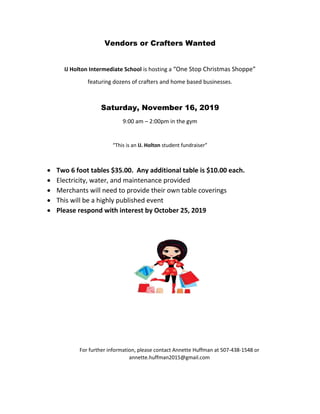Vendors or Crafters Wanted
IJ Holton Intermediate School is hosting a “One Stop Christmas Shoppe”
featuring dozens of crafters and home based businesses.
Saturday, November 16, 2019
9:00 am – 2:00pm in the gym
“This is an IJ. Holton student fundraiser”
 Two 6 foot tables $35.00. Any additional table is $10.00 each.
 Electricity, water, and maintenance provided
 Merchants will need to provide their own table coverings
 This will be a highly published event
 Please respond with interest by October 25, 2019
For further information, please contact Annette Huffman at 507-438-1548 or
annette.huffman2015@gmail.com
 