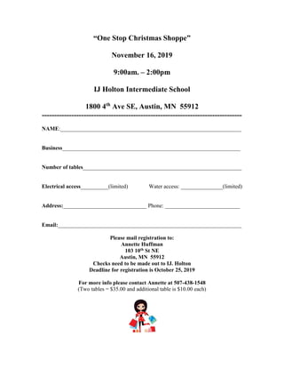 “One Stop Christmas Shoppe”
November 16, 2019
9:00am. – 2:00pm
IJ Holton Intermediate School
1800 4th
Ave SE, Austin, MN 55912
---------------------------------------------------------------------------------
NAME:_________________________________________________________________
Business________________________________________________________________
Number of tables_________________________________________________________
Electrical access__________(limited) Water access: _______________(limited)
Address:______________________________ Phone: ___________________________
Email:__________________________________________________________________
Please mail registration to:
Annette Huffman
103 10th St NE
Austin, MN 55912
Checks need to be made out to IJ. Holton
Deadline for registration is October 25, 2019
For more info please contact Annette at 507-438-1548
(Two tables = $35.00 and additional table is $10.00 each)
 