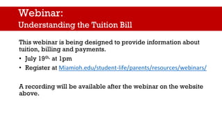This webinar is being designed to provide information about
tuition, billing and payments.
• July 19th, at 1pm
• Register at Miamioh.edu/student-life/parents/resources/webinars/
A recording will be available after the webinar on the website
above.
Webinar:
Understanding the Tuition Bill
 