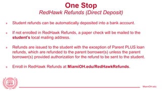 MiamiOH.edu
One Stop
RedHawk Refunds (Direct Deposit)
» Student refunds can be automatically deposited into a bank account.
» If not enrolled in RedHawk Refunds, a paper check will be mailed to the
student’s local mailing address.
» Refunds are issued to the student with the exception of Parent PLUS loan
refunds, which are refunded to the parent borrower(s) unless the parent
borrower(s) provided authorization for the refund to be sent to the student.
» Enroll in RedHawk Refunds at MiamiOH.edu/RedHawkRefunds.
 