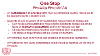 MiamiOH.edu
One Stop
Finalizing Financial Aid
» An Authorization of Charges form must be completed to allow federal aid to
be applied towards a student’s bill.
» Students should be aware of any outstanding requirements to finalize aid:
» Alert notices and outstanding requirements needed to finalize aid can be
found at MiamiOH.edu/myMiami on the “My Bill and Aid” tab.
» All required information should be submitted as soon as possible.
» The status of requirements can be viewed on myMiami.
» Any award(s) must be reviewed and accepted or declined as appropriate.
» Any additional non-Miami scholarships or aid should be reported via the link on
myMiami.
 