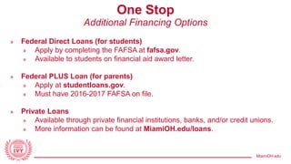MiamiOH.edu
One Stop
Additional Financing Options
» Federal Direct Loans (for students)
» Apply by completing the FAFSA at fafsa.gov.
» Available to students on financial aid award letter.
» Federal PLUS Loan (for parents)
» Apply at studentloans.gov.
» Must have 2016-2017 FAFSA on file.
» Private Loans
» Available through private financial institutions, banks, and/or credit unions.
» More information can be found at MiamiOH.edu/loans.
 