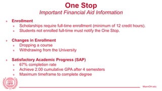 MiamiOH.edu
One Stop
Important Financial Aid Information
» Enrollment
» Scholarships require full-time enrollment (minimum of 12 credit hours).
» Students not enrolled full-time must notify the One Stop.
» Changes in Enrollment
» Dropping a course
» Withdrawing from the University
» Satisfactory Academic Progress (SAP)
» 67% completion rate
» Achieve 2.00 cumulative GPA after 4 semesters
» Maximum timeframe to complete degree
 