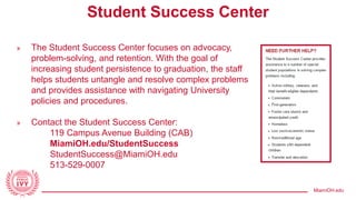 MiamiOH.edu
Student Success Center
» The Student Success Center focuses on advocacy,
problem-solving, and retention. With the goal of
increasing student persistence to graduation, the staff
helps students untangle and resolve complex problems
and provides assistance with navigating University
policies and procedures.
» Contact the Student Success Center:
119 Campus Avenue Building (CAB)
MiamiOH.edu/StudentSuccess
StudentSuccess@MiamiOH.edu
513-529-0007
 