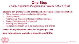 MiamiOH.edu
One Stop
Family Educational Rights and Privacy Act (FERPA)
Students can grant access to parents and other users to view information:
» Billing (account balance and online bill paying)
» Class schedule
» Financial aid (financial aid requirements and awards)
» Grades (mid-term and final grades)
» Housing and meal plans
» Personal information (such as local address and phone)
Access to any/all options listed can be given per user.
More information is available at MiamiOH.edu/FERPA.
 