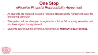 MiamiOH.edu
One Stop
ePromise Financial Responsibility Agreement
» All students are required to sign a Financial Responsibility Agreement every fall
and spring semester.
» The system will not allow you to register for a future fall or spring semester until
you have signed the agreement.
» Students can fill out the ePromise Agreement at MiamiOH.edu/ePromise.
 