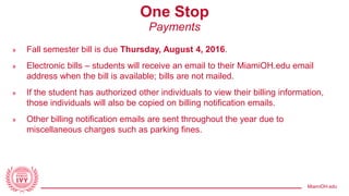 MiamiOH.edu
One Stop
Payments
» Fall semester bill is due Thursday, August 4, 2016.
» Electronic bills – students will receive an email to their MiamiOH.edu email
address when the bill is available; bills are not mailed.
» If the student has authorized other individuals to view their billing information,
those individuals will also be copied on billing notification emails.
» Other billing notification emails are sent throughout the year due to
miscellaneous charges such as parking fines.
 