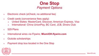 MiamiOH.edu
One Stop
Payment Options
» Electronic check (eCheck; no additional fee)
» Credit cards (convenience fees apply)
» United States: MasterCard, Discover, American Express, Visa
» International: China UnionPay, BC Card, JCB, Diners Club
» 529 Plans
» International wires via Flywire; MiamiOH.flywire.com
» Outside scholarships
» Payment drop box located in the One Stop
 