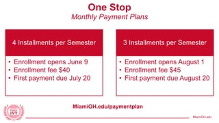 MiamiOH.edu
One Stop
Monthly Payment Plans
4 Installments per Semester
• Enrollment opens June 9
• Enrollment fee $40
• First payment due July 20
3 Installments per Semester
• Enrollment opens August 1
• Enrollment fee $45
• First payment due August 20
MiamiOH.edu/paymentplan
 