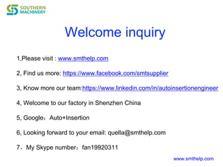 Welcome inquiry
www.smthelp.com
1,Please visit : www.smthelp.com
2, Find us more: https://www.facebook.com/smtsupplier
3, Know more our team:https://www.linkedin.com/in/autoinsertionengineer
4, Welcome to our factory in Shenzhen China
5, Google：Auto+Insertion
6, Looking forward to your email: quella@smthelp.com
7，My Skype number：fan19920311
 